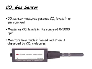 CO2 Gas Sensor
• CO2 sensor measures gaseous CO2 levels in an
environment
• Measures CO2 levels in the range of 0-5000
ppm
• Monitors how much infrared radiation is
absorbed by CO2 molecules

 