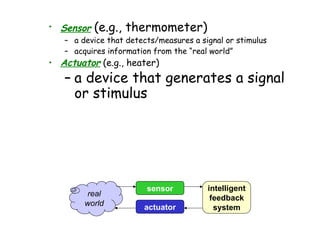 • Sensor

(e.g., thermometer)

– a device that detects/measures a signal or stimulus
– acquires information from the “real world”

• Actuator (e.g., heater)

– a device that generates a signal
or stimulus

real
world

sensor
actuator

intelligent
feedback
system

 