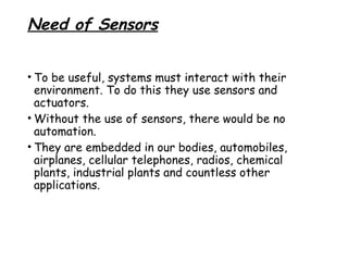 Need of Sensors
• To be useful, systems must interact with their
environment. To do this they use sensors and
actuators.
• Without the use of sensors, there would be no
automation.
• They are embedded in our bodies, automobiles,
airplanes, cellular telephones, radios, chemical
plants, industrial plants and countless other
applications.

 