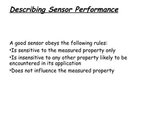 Describing Sensor Performance

A good sensor obeys the following rules:
•Is sensitive to the measured property only
•Is insensitive to any other property likely to be
encountered in its application
•Does not influence the measured property

 