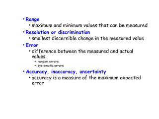 • Range
• maximum and minimum values that can be measured
• Resolution or discrimination
• smallest discernible change in the measured value
• Error
• difference between the measured and actual
values
• random errors
• systematic errors

• Accuracy, inaccuracy, uncertainty
• accuracy is a measure of the maximum expected
error

 