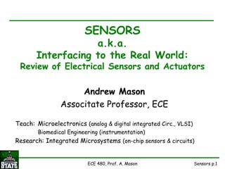 Sensors p.1ECE 480, Prof. A. Mason
SENSORS
a.k.a.
Interfacing to the Real World:
Review of Electrical Sensors and Actuators
Andrew Mason
Associtate Professor, ECE
Teach: Microelectronics (analog & digital integrated Circ., VLSI)
Biomedical Engineering (instrumentation)
Research: Integrated Microsystems (on-chip sensors & circuits)
 