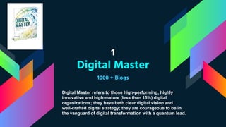 1
Digital Master
1000 + Blogs
Digital Master refers to those high-performing, highly
innovative and high-mature (less than 15%) digital
organizations; they have both clear digital vision and
well-crafted digital strategy; they are courageous to be in
the vanguard of digital transformation with a quantum lead.
 
