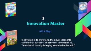 3
Innovation Master
800 + Blogs
Innovation is to transform the novel ideas into
commercial success. In essence, innovation is,
"intentional novelty bringing sustainable benefit."
 