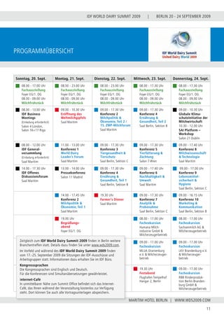 BERLIN 20 - 24 SEPTEMBER 2009
11
WWW.WDS2009.COM
IDF WORLD DAIRY SUMMIT 2009 |
MARITIM HOTEL BERLIN |
ProgramMÜbersicht
Sonntag, 20. Sept. Montag, 21. Sept. Dienstag, 22. Sept. Mittwoch, 23. Sept. Donnerstag, 24. Sept.
08.00 - 17.00 Uhr
Fachausstellung
Foyer EG/1. OG
08.00 - 09.00 Uhr
Milchfrühstück
08.00 - 23.00 Uhr
Fachausstellung
Foyer EG/1. OG
08.00 - 09.00 Uhr
Milchfrühstück
08.00 - 23.00 Uhr
Fachausstellung
Foyer EG/1. OG
08.00 - 09.00 Uhr
Milchfrühstück
08.00 - 17.30 Uhr
Fachausstellung
Foyer EG/1. OG
08.00 - 09.00 Uhr
Milchfrühstück
08.00 - 17.30 Uhr
Fachausstellung
Foyer EG/1. OG
08.00 - 09.00 Uhr
Milchfrühstück
08.00 - 13.00 Uhr
IDF Business
Meetings
(Einladung erforderlich)
Salon 4 London,
Salon 16+17 Riga
09.00 - 10.30 Uhr
Eröffnung des
Weltmilchgipfels
Saal Maritim
09.00 - 17.30 Uhr
Konferenz 2
Milchpolitik &
Ökonomie, Teil 2 /
15. ZMP-Milchforum
Saal Maritim
09.00 - 17.30 Uhr
Konferenz 4
Ernährung &
Gesundheit, Teil 2
Saal Berlin, Sektion B
09.00 - 10.30 Uhr
Globale Klima-
schutzinitiative der
Milchwirtschaft
10.30 - 12.00 Uhr
SAI Platform –
Workshop
Salon 21 Dublin
08.00 - 12.00 Uhr
IDF General-
versammlung
(Einladung erforderlich)
Saal Maritim
11.00 - 13.00 Uhr
Konferenz 1
World Dairy
Leader’s Forum
Saal Maritim
09.00 - 17.30 Uhr
Konferenz 3
Tiergesundheit &
Tierschutz
Saal Berlin, Sektion C
09.00 - 17.30 Uhr
Konferenz 5
Tierfütterung &
Züchtung
Salon 7 Wien
09.00 - 17.40 Uhr
Konferenz 8
Milchwissenschaft
& Technologie
Saal Maritim
14.00 - 17.30 Uhr
IDF Offenes
Diskussionsforum
Saal Maritim
13.00 - 14.00 Uhr
Pressekonferenz
Salon 11 Madrid
09.00 - 17.30 Uhr
Konferenz 4
Ernährung &
Gesundheit, Teil 1
Saal Berlin, Sektion B
09.00 - 17.40 Uhr
Konferenz 6
Nachhaltigkeit &
Umwelt
Saal Maritim
09.00 - 17.00 Uhr
Konferenz 9
Lebensmittel-
sicherheit &
Hygiene
Saal Berlin, Sektion C
14.00 - 17.45 Uhr
Konferenz 2
Milchpolitik &
Ökonomie, Teil 1
Saal Maritim
19.30 Uhr
Farmer‘s Dinner
Saal Maritim
09.00 - 17.30 Uhr
Konferenz 7
Analytik &
Probenahme
Saal Berlin, Sektion C
09.00 - 16.15 Uhr
Konferenz 10
Marketing &
Kommunikation
Saal Berlin, Sektion B
19.00 Uhr
Begrüßungs-
abend
Foyer EG/1. OG
08.00 - 17.00 Uhr
Fachexkursion
Humana Milch-
industrie GmbH &
Milcherzeugerbetrieb
08.00 - 17.00 Uhr
Fachexkursion
Sachsenmilch AG &
Milcherzeugerbetrieb
09.00 - 17.00 Uhr
Fachexkursion
MLUA Oranienburg
e.V. & Milcherzeuger-
betrieb
09.00 - 17.00 Uhr
Fachexkursion
LKV Brandenburg e.V.
& Milcherzeuger-
betrieb
19.30 Uhr
Festabend
Flughafen Tempelhof
Hangar 2, Berlin
09.00 - 17.00 Uhr
Fachexkursion
RBB Rinderproduk-
tion Berlin-Branden-
burg GmbH &
Milcherzeugerbetrieb
Zeitgleich zum IDF World Dairy Summit 2009 finden in Berlin weitere
Branchentreffen statt. Details dazu finden Sie unter www.wds2009.com.
Im Vorfeld und während des IDF World Dairy Summit 2009 finden
vom 17.-25. September 2009 die Sitzungen der IDF-Ausschüsse und
Arbeitsgruppen statt. Informationen dazu erhalten Sie im IDF Büro.
Kongresssprachen
Die Kongresssprachen sind Englisch und Deutsch.
Für die Konferenzen sind Simultanübersetzungen gewährleistet.
Internet-Café
In unmittelbarer Nähe zum Summit Office befindet sich das Internet-
Café, das Ihnen während der Veranstaltung kostenlos zur Verfügung
steht. Dort können Sie auch alle Vortragsunterlagen abspeichern.
 