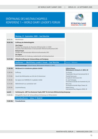 BERLIN 20 - 24 SEPTEMBER 2009
13
WWW.WDS2009.COM
IDF WORLD DAIRY SUMMIT 2009 |
MARITIM HOTEL BERLIN |
Montag, 21. September 2009 – Saal Maritim
08.00 Uhr Milchfrühstück
09.00 Uhr Eröffnung des Weltmilchgipfels
Udo Folgart
Präsident des Verbandes der Deutschen Milchwirtschaft e.V. (VDM)
Deutsches Nationalkommitee im Internationalen Milchwirtschaftsverband (IDF)
Richard Doyle
Präsident des Internationalen Milchwirtschaftsverbandes (IDF)
Ilse Aigner
Bundesministerin für Ernährung, Landwirtschaft und Verbraucherschutz
10.15 Uhr Offizielle Eröffnung der Fachausstellung und Rundgang
Eröffnung des Weltmilchgipfels
Konferenz 1 – World Dairy leader‘s Forum
Konferenz 1 – World Dairy Leader’s Forum – Saal Maritim Vorsitz / Referent
Konferenzmanager: Eckhard Heuser, Milchindustrie-Verband e.V. (MIV)
11.00 Uhr
11.00 Uhr
11.15 Uhr
11.45 Uhr
12.15 Uhr
12.45 Uhr
Wettbewerb im turbulenten globalen Umfeld
Eröffnung
Zukunft des Milchmarktes aus Sicht der EU-Kommission
Das Agieren der NORDMILCH im globalen Umfeld
Weltmilchmarkt aus australischer Sicht
Zusammenfassung
Eckhard Heuser,
Milchindustrie-Verband e.V. (MIV), DE
Tim Nicolaï,
Vizepräsident DeLaval International AB, SE
Thorkild Rasmussen,
Europäische Kommission (EC)
Dr. Josef Schwaiger,
Vorstandsvorsitzender der Nordmilch AG, DE
Barry Irvin,
Vorstandsvorsitzender Bega Cheese, AU
Roland Sossna,
International Dairy Magazine (IDM), DE
anschl. Verleihung der „IMP Yves Boutonnat Trophy 2009” für die beste Milchmarketing-Kampange
13.00 Uhr Mittagsbüffet, Besuch der Fachausstellung & Verkostung von Milchprodukten
Pressekonferenz – Salon 11 Madrid
13.00 Uhr Pressekonferenz
 