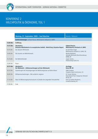 INTERNATIONAL DAIRY FEDERATION - GERMAN NATIONAL COMMITTEE
14
VERBAND DER DEUTSCHEN MILCHWIRTSCHAFT E.V.
konferenz 2
Milchpolitik & Ökonomie,Teil 1
Montag, 21. September 2009 – Saal Maritim Vorsitz / Referent
Konferenzmanager: Eckhard Heuser, Milchindustrie-Verband e.V. (MIV)
14.00 Uhr Eröffnung
14.15 Uhr
14.15 Uhr
14.45 Uhr
15.15 Uhr
Abschnitt A:
Deutsche Milchindustrie im europäischen Umfeld – World Dairy Situation Report
Der deutsche Milchmarkt
Die Situation am Weltmilchmarkt
Der Weltmilchhandel
Eckhard Heuser,
Milchindustrie-Verband e.V. (MIV)
Dr. Karl-Heinz Engel,
Milchindustrie-Verband e.V. (MIV), DE
Monika Wohlfarth,
Zentrale Milchmarkt Berichterstattung
(ZMB), DE
Jurgen Jansen,
Productschap Zuivel, NL
15.45 Uhr Pause
16.15 Uhr
16.15 Uhr
16.45 Uhr
17.15 Uhr
Abschnitt B:
Der Weltmarkt – Inflationswirkungen auf den Milchmarkt
Auswirkungen der Preissteigerungen bei Milcherzeugnissen auf deren Absatz
Milchpreisschwankungen – Wie Landwirte reagieren
Neue US-Milcherzeugerpreisstrukturen im Zeitalter der steigenden Preisvolatilität
Jim Begg,
Dairy UK, UK
Gilles Froment,
Canadian Dairy Commission, CA
Dr. Torsten Hemme,
International Farm Comparison Network
(IFCN), DE
Prof. Dr. Andrew Novakovic,
Cornell University, US
17.45 Uhr Ende
 