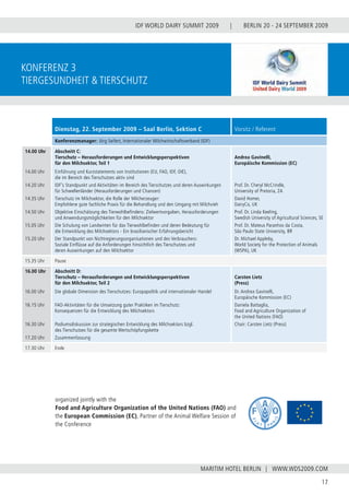 BERLIN 20 - 24 SEPTEMBER 2009
17
WWW.WDS2009.COM
IDF WORLD DAIRY SUMMIT 2009 |
MARITIM HOTEL BERLIN |
konferenz 3
Tiergesundheit & Tierschutz
organized jointly with the
Food and Agriculture Organization of the United Nations (FAO) and
the European Commission (EC), Partner of the Animal Welfare Session of
the Conference
Dienstag, 22. September 2009 – Saal Berlin, Sektion C Vorsitz / Referent
Konferenzmanager: Jörg Seifert, Internationaler Milchwirtschaftsverband (IDF)
14.00 Uhr
14.00 Uhr
14.20 Uhr
14.35 Uhr
14.50 Uhr
15.05 Uhr
15.20 Uhr
Abschnitt C:
Tierschutz – Herausforderungen und Entwicklungsperspektiven
für den Milchsektor, Teil 1
Einführung und Kurzstatements von Institutionen (EU, FAO, IDF, OIE),
die im Bereich des Tierschutzes aktiv sind
IDF’s Standpunkt und Aktivitäten im Bereich des Tierschutzes und deren Auswirkungen
für Schwellenländer (Herausforderungen und Chancen)
Tierschutz im Milchsektor, die Rolle der Milcherzeuger:
Empfohlene gute fachliche Praxis für die Behandlung und den Umgang mit Milchvieh
Objektive Einschätzung des Tierwohlbefindens: Zielwertvorgaben, Herausforderungen
und Anwendungsmöglichkeiten für den Milchsektor
Die Schulung von Landwirten für das Tierwohlbefinden und deren Bedeutung für
die Entwicklung des Milchsektors - Ein brasilianischer Erfahrungsbericht
Der Standpunkt von Nichtregierungsorganisationen und des Verbrauchers:
Soziale Einflüsse auf die Anforderungen hinsichtlich des Tierschutzes und
deren Auswirkungen auf den Milchsektor
Andrea Gavinelli,
Europäische Kommission (EC)
Prof. Dr. Cheryl McCrindle,
University of Pretoria, ZA
David Homer,
DairyCo, UK
Prof. Dr. Linda Keeling,
Swedish University of Agricultural Sciences, SE
Prof. Dr. Mateus Paranhos da Costa,
São Paulo State University, BR
Dr. Michael Appleby,
World Society for the Protection of Animals
(WSPA), UK
15.35 Uhr Pause
16.00 Uhr
16.00 Uhr
16.15 Uhr
16.30 Uhr
17.20 Uhr
Abschnitt D:
Tierschutz – Herausforderungen und Entwicklungsperspektiven
für den Milchsektor, Teil 2
Die globale Dimension des Tierschutzes: Europapolitik und internationaler Handel
FAO-Aktivitäten für die Umsetzung guter Praktiken im Tierschutz:
Konsequenzen für die Entwicklung des Milchsektors
Podiumsdiskussion zur strategischen Entwicklung des Milchsektors bzgl.
des Tierschutzes für die gesamte Wertschöpfungskette
Zusammenfassung
Carsten Lietz
(Press)
Dr. Andrea Gavinelli,
Europäische Kommission (EC)
Daniela Battaglia,
Food and Agriculture Organization of
the United Nations (FAO)
Chair: Carsten Lietz (Press)
17.30 Uhr Ende
 