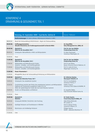 INTERNATIONAL DAIRY FEDERATION - GERMAN NATIONAL COMMITTEE
18
VERBAND DER DEUTSCHEN MILCHWIRTSCHAFT E.V.
Dienstag, 22. September 2009 – Saal Berlin, Sektion B Vorsitz / Referent
Konferenzmanager: Dr. Katrin Lehmann, Milchindustrie-Verband e.V. (MIV)
08.00 Uhr Besuch der Fachausstellung & Milchfrühstück – Beginn der Posterausstellung
09.00 Uhr Eröffnungspräsentation:
Aktuelle Erkenntnisse der Ernährungswissenschaft im Bereich Milch
Dr. Greg Miller,
Dairy Management Inc. (DMI), US
09.40 Uhr
09.40 Uhr
Abschnitt A:
Milch für die Gesundheit, Teil 1
Schwerpunkt: Nährstoffdichte in Milch und Milchprodukten
Prof. Dr. Gert Jan Hiddink,
Productschap Zuivel, NL
Dr. Adam Drewnowski,
University of Washington, US
10.30 Uhr Pause
11.00 Uhr
11.00 Uhr
11.30 Uhr
Abschnitt B:
Milch für die Gesundheit, Teil 2
Milchprodukte und Fehlernährung bei Kindern
(Industrie-, Schwellen- und Entwicklungsländer)
Milchprodukte und Fehlernährung bei Senioren
(Industrie-, Schwellen- und Entwicklungsländer)
Prof. Dr. Gert Jan Hiddink,
Productschap Zuivel, NL
Prof. Dr. Lynn Moore,
Boston University School of Medicine, US
Prof. Dr. Lisette de Groot,
Wageningen University, NL
12.00 Uhr Poster Präsentation I
12.30 Uhr Mittagsbüffet, Besuch der Fachausstellung & Verkostung von Milchprodukten
14.00 Uhr
14.00 Uhr
14.30 Uhr
15.00 Uhr
Abschnitt C:
Milch in der klinischen Praxis, Teil 1
Schwerpunkt: Das metabolische Syndrom
Zusammenhang zwischen dem Risiko eines metabolischen Syndroms und Milchprodukten:
Ergebnisse der französischen prospektiven Studie, D.E.S.I.R.
(Daten der epidemiologischen Studie über das Insulin-Resistenz-Syndrom)
Verzehr von Milchprodukten und Blutdruck
Dr. Catherine Stanton,
Moorepark TEAGASC, IE
Prof. Dr. Furio Brighenti,
University of Parma, IT
Frédéric Fumeron,
University of Paris Diderot & INSERM, FR
Dr. Jacqueline Dekker,
Vrije Universiteit Medical Centre, NL
15.30 Uhr Pause
16.00 Uhr
16.00 Uhr
16.30 Uhr
17.00 Uhr
Abschnitt D:
Milchfett
Schwerpunkt Milchfett: Fortschritte in der Forschung
Gesättigte Fettsäuren und Transfettsäuren in Milchfett
Myristinsäure und mittelkettige Fettsäuren
Dr. Yvette Soustre,
French Dairy Board (CNIEL), FR
Helen Bishop McDonald,
IDF Canada, CA
Prof. Dr. Spencer Proctor,
University of Alberta, CA
Philippe Legrand,
ENSAR - Laboratoire Biochimie, FR
17.30 Uhr Ende
konferenz 4
Ernährung & Gesundheit,teil 1
 