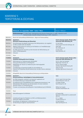 INTERNATIONAL DAIRY FEDERATION - GERMAN NATIONAL COMMITTEE
20
VERBAND DER DEUTSCHEN MILCHWIRTSCHAFT E.V.
konferenz 5
Tierfütterung & Züchtung
Mittwoch, 23. September 2009 – Salon 7 Wien Vorsitz / Referent
Konferenzmanager:	Dr. Folkert Onken, Arbeitsgemeinschaft deutscher Rinderzüchter e.V. (ADR) - Abschnitt A und B
	 Bernhard Krüsken, Deutscher Verband Tiernahrung e.V. (DVT) - Abschnitt C
08.00 Uhr Besuch der Fachausstellung & Milchfrühstück – Beginn der Posterausstellung
09.00 Uhr
09.00 Uhr
09.25 Uhr
09.50 Uhr
10.15 Uhr
Abschnitt A:
Beitrag der Rinderzüchtung zum Klimaschutz
Die Auswirkungen der globalen Erwärmung auf die Milchproduktion und umgekehrt:
Ein Blick auf beide Seiten der Medaille
Mögliche Einflussnahme der Züchtung auf die Reduktion von Umweltbelastungen
in der Milchviehhaltung
Der Effekt genetischen Fortschritts auf die Emissionen der Milchviehaltung und
anderer Tierhaltungssysteme
Diskussion
Prof. Dr. Hermann Swalve, Martin-Luther-
Universität Halle-Wittenberg, DE
Dr. Sven König,
Georg-August-Universität Göttingen, DE
Eileen Wall,
SAC, Edinburgh, UK
Dr. Huw Jones,
Roslin BioCentre, UK
10.30 Uhr Pause
11.00 Uhr
11.00 Uhr
11.25 Uhr
11.50 Uhr
12.15 Uhr
Abschnitt B:
Zusätzliche Milchqualität durch Züchtung
Milchrinderzucht zur Verbesserung der Milchqualität:
Nutzung des Wissenstandes zum Rindergenom
Möglichkeiten der Tierzucht zur Verbesserung der Ernährungsqualität
von Kuhmilch
Umweltbedingte und genetische Quellen für die Variabilität von
Stearoyl-CoA 9-Desaturase-Aktivität während einer und über mehrere Laktationen
Diskussion
Prof. Dr. Hermann Swalve, Martin-Luther-
Universität Halle-Wittenberg, DE
Prof. Dr. Johan Van Arendonk,
Wageningen University, NL
Prof. Dr. Nicolas Gengler,
Gembloux Agricultural University, BE
Valérie Arnould,
Gembloux Agricultural University, BE
12.30 Uhr Mittagsbüffet, Besuch der Fachausstellung & Verkostung von Milchprodukten
14.00 Uhr
14.00 Uhr
14.30 Uhr
15.00 Uhr
Abschnitt C:
Ressourceneffizienz, Nachhaltigkeit & Futtermittelsicherheit
Der Effekt biologischer, natürlicher und chemischer Supplemente auf
die Produktionsleistung von laktierenden Büffeln
Die Verbesserung der Stickstoffeffizienz durch ausbalancierte Aminosäuren in der
Milchviehration: Wie berechnet man die Aminosäuren mit einem erweiterten
deutschen System zur Proteinbestimmung?
Prinzipien und Anwendung nährstoffbasierter Futtermittelbewertung für Milchkühe
t.b.d.
Prof. Dr. Salah El-Din Abo El-Nor,
National Research Center, EG
Dr. Angela Schröder,
Kemin Europa N.V., BE
Wilfried van Straalen,
Schothorst Feed Research, NL
15.30 Uhr Pause
16.00 Uhr
16.30 Uhr
17.00 Uhr
Nährstoffmanagement für Milchkühe
Umweltauswirkungen der Produktion von Milch und Molkereiprodukten:
Historischer Vergleich und Ausblick
Das Auftreten von Mykotoxinen im Milchviehfutter und
die Beurteilung der täglichen Gesamtaufnahme
Dr. Thomas Ettle,
Bayerische Landesanstalt für Landwirtschaft
(LfL), DE
Dr. J. L. Capper,
Cornell University, US
Dr. Frank Driehuis,
NIZO Food Research, NL
17.30 Uhr Ende
 