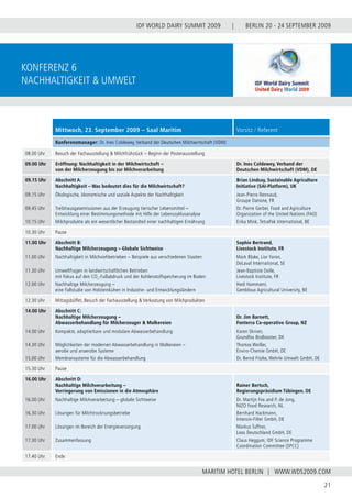 BERLIN 20 - 24 SEPTEMBER 2009
21
WWW.WDS2009.COM
IDF WORLD DAIRY SUMMIT 2009 |
MARITIM HOTEL BERLIN |
Konferenz 6
Nachhaltigkeit & Umwelt
Mittwoch, 23. September 2009 – Saal Maritim Vorsitz / Referent
Konferenzmanager: Dr. Ines Coldewey, Verband der Deutschen Milchwirtschaft (VDM)
08.00 Uhr Besuch der Fachausstellung & Milchfrühstück – Beginn der Posterausstellung
09.00 Uhr Eröffnung: Nachhaltigkeit in der Milchwirtschaft –
von der Milcherzeugung bis zur Milchverarbeitung
Dr. Ines Coldewey, Verband der
Deutschen Milchwirtschaft (VDM), DE
09.15 Uhr
09.15 Uhr
09.45 Uhr
10.15 Uhr
Abschnitt A:
Nachhaltigkeit – Was bedeutet dies für die Milchwirtschaft?
Ökologische, ökonomische und soziale Aspekte der Nachhaltigkeit
Treibhausgasemissionen aus der Erzeugung tierischer Lebensmittel –
Entwicklung einer Bestimmungsmethode mit Hilfe der Lebenszyklusanalyse
Milchprodukte als ein wesentlicher Bestandteil einer nachhaltigen Ernährung
Brian Lindsay, Sustainable Agriculture
Initiative (SAI-Platform), UK
Jean-Pierre Rennaud,
Groupe Danone, FR
Dr. Pierre Gerber, Food and Agriculture
Organization of the United Nations (FAO)
Erika Mink, TetraPak International, BE
10.30 Uhr Pause
11.00 Uhr
11.00 Uhr
11.30 Uhr
12.00 Uhr
Abschnitt B:
Nachhaltige Milcherzeugung – Globale Sichtweise
Nachhaltigkeit in Milchviehbetrieben – Beispiele aus verschiedenen Staaten
Umweltfragen in landwirtschaftlichen Betrieben
mit Fokus auf den CO2
-Fußabdruck und der Kohlenstoffspeicherung im Boden
Nachhaltige Milcherzeugung –
eine Fallstudie von Holsteinkühen in Industrie- und Entwicklungsländern
Sophie Bertrand,
Livestock Institute, FR
Mark Blake, Lior Yaron,
DeLaval International, SE
Jean-Baptiste Dolle,
Livestock Institute, FR
Hedi Hammami,
Gembloux Agricultural University, BE
12.30 Uhr Mittagsbüffet, Besuch der Fachausstellung & Verkostung von Milchprodukten
14.00 Uhr
14.00 Uhr
14.30 Uhr
15.00 Uhr
Abschnitt C:
Nachhaltige Milcherzeugung –
Abwasserbehandlung für Milcherzeuger & Molkereien
Kompakte, adaptierbare und modulare Abwasserbehandlung
Möglichkeiten der modernen Abwasserbehandlung in Molkereien –
aerobe und anaerobe Systeme
Membransysteme für die Abwasserbehandlung
Dr. Jim Barnett,
Fonterra Co-operative Group, NZ
Karen Skriver,
Grundfos BioBooster, DK
Thomas Weißer,
Enviro-Chemie GmbH, DE
Dr. Bernd Fitzke, Wehrle Umwelt GmbH, DE
15.30 Uhr Pause
16.00 Uhr
16.00 Uhr
16.30 Uhr
17.00 Uhr
17.30 Uhr
Abschnitt D:
Nachhaltige Milchverarbeitung –
Verringerung von Emissionen in die Atmosphäre
Nachhaltige Milchverarbeitung – globale Sichtweise
Lösungen für Milchtrocknungsbetriebe
Lösungen im Bereich der Energieversorgung
Zusammenfassung
Rainer Bertsch,
Regierungspräsidium Tübingen, DE
Dr. Martijn Fox and P. de Jong,
NIZO Food Research, NL
Bernhard Hackmann,
Intensiv-Filter GmbH, DE
Markus Tuffner,
Loos Deutschland GmbH, DE
Claus Heggum, IDF Science Programme
Coordination Committee (SPCC)
17.40 Uhr Ende
 