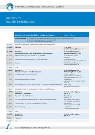 INTERNATIONAL DAIRY FEDERATION - GERMAN NATIONAL COMMITTEE
22
VERBAND DER DEUTSCHEN MILCHWIRTSCHAFT E.V.
konferenz 7
Analytik & probenahme
Mittwoch, 23. September 2009 – Saal Berlin, Sektion C Vorsitz / Referent
Konferenzmanager: Dr. Claudia Oertel / Manuela Windhausen, Verband der Deutschen Milchwirtschaft (VDM),
	 Dr. Heinz Becker, Ludwig-Maximilians-Universität (LMU),
	 Dr. Christian Baumgartner, Milchprüfring Bayern
08.00 Uhr Besuch der Fachausstellung & Milchfrühstück – Beginn der Posterausstellung
09.00 Uhr Eröffnung J. Paul Sauvé,
Canadian Laboratory Services, CA
09.15 Uhr
09.15 Uhr
09.45 Uhr
10.15 Uhr
Abschnitt A:
Analytische Strategien – Mehr Sicherheit durch Referenzsysteme
Referenzsysteme – Eine neue Initiative von IDF und ICAR
Die Bedeutung von Referenzsystemen für staatliche Kontrollen
Diskussion
Dr. Christian Baumgartner,
Milchprüfring Bayern e.V., DE
Dr. Harrie van den Bijgaart,
Qlip NV, NL
Dr. Bertrand Lombard,
French Agency for Food Safety (AFSSA), FR
Chair: Dr. Christian Baumgartner,
Milchprüfring Bayern e.V., DE
10.30 Uhr Pause
11.00 Uhr
11.00 Uhr
11.30 Uhr
12.00 Uhr
Abschnitt B:
Alternative Verfahren – Neue Entwicklungen
Die Validierung von alternativen Verfahren
Alternative immunologische Verfahren
Neue Konzepte und Ansätze für Untersuchungen auf Authentizität und Rückverfolgbarkeit
Dr. Christian Baumgartner,
Milchprüfring Bayern e.V., DE
Dr. Silvia Orlandini,
Italien Breeder’s Assocition (AIA),
Laboratorio Standards Latte (LSL), IT
Richard Dietrich,
Ludwig-Maximilians-Universität München
(LMU), DE
Martin Klempt,
Max Rubner-Institut (MRI), DE
12.30 Uhr Mittagsbüffet, Besuch der Fachausstellung & Verkostung von Milchprodukten
14.00 Uhr
14.00 Uhr
14.30 Uhr
15.00 Uhr
15.30 Uhr
Abschnitt C:
Probenpläne & Probenahme
Probenahme in der Milchindustrie
Sind Dreiklassenprobennahmepläne besser als Zweiklassenprobennahmepläne?
Probenahmepläne bei Vorliegen von signifikantem Messfehler
Zusammenfassung
Dr. Harrie van den Bijgaart,
Qlip NV, NL
Thomas Berger,
Agroscope, CH
Prof. Dr. Peter-Theodor Wilrich,
Freie Universität Berlin (FU), DE
Roger Kissling,
Fonterra Co-operative Ltd., NZ
J. Paul Sauvé,
Canadian Laboratory Services, CA
15.35 Uhr Pause
16.00 Uhr
16.05 Uhr
Abschnitt D:
Postersession
Präsentation
Dr. Harrie van den Bijgaart,
Qlip NV, NL
17.30 Uhr Ende
 