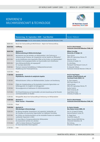 BERLIN 20 - 24 SEPTEMBER 2009
23
WWW.WDS2009.COM
IDF WORLD DAIRY SUMMIT 2009 |
MARITIM HOTEL BERLIN |
Konferenz 8
Milchwissenschaft & Technologie
Donnerstag, 24. September 2009 – Saal Maritim Vorsitz / Referent
Konferenzmanager: Prof. Dr. Ulrich Kulozik, Technische Universität München (TUM)
08.00 Uhr Besuch der Fachausstellung & Milchfrühstück – Beginn der Posterausstellung
08.30 Uhr Eröffnung Prof. Dr. Ulrich Kulozik,
Technische Universität München (TUM), DE
08.45 Uhr
08.45 Uhr
09.10 Uhr
09.35 Uhr
10.00 Uhr
Abschnitt A:
Milchverarbeitung & Molkereitechnologie
Wie bestimmt man das Verhalten von Milchprodukten in der Trocknung zur
Verbesserung des Prozesses, der Energiekosten und der Qualität von Milchpulver?
Hat die Ultrafiltration einen dauerhaften Effekt auf die Struktur von Kaseinmizellen?
Veränderte Gerinnungseigenschaften von Kaseinmizellen durch Ultrafiltration
Nano-Milchproteinfibrillen als Ausgangsstoff
für neuartige Lebensmittel
Thermisch induzierte Partikelbildung in Molkeproteinkonzentraten:
Modellierung einer Prozessoptimierung
Milena Corredig,
University of Guelph, CA
Pierre Schuck,
INRA-LRTL Agrocampus Rennes, FR
Mary Ann Ferrer,
University of Guelph, CA
Dr. Lizhe Wang,
Moorepark Food Research Centre, IE
Dr. Alexander Tolkach,
Technische Universität München (TUM), DE
10.25 Uhr Pause
11.00 Uhr
11.00 Uhr
11.25 Uhr
11.50 Uhr
12.15 Uhr
Abschnitt B:
Physikalische, chemische & analytische Aspekte
Milchaufschäumen: Einfluss von Milchbestandteilen, Zusätzen und Verarbeitung
Effekte der Hitzebehandlung auf die physikalisch-chemische Eigenschaften von
Büffelmagermilch: Ein Vergleich mit Kuhmagermilch
Monoacylglycerole als Stabilisatoren für Milchkremprodukten
Die ß-Kaseinfreisetzung von Kaseinmizellen und seine Auswirkung auf die Porosität
und Kompressibilität von Mizellen
Prof. Dr. Paul Paquin,
Institute of Nutraceuticals and
Functional Foods (INAF), CA
Dr. Thom Huppertz,
NIZO food research, NL
Sarfraz Ahmad,
INRA-LRTL Agrocampus Rennes, FR
Eveline Fredrick,
Ghent University, BE
Saeed Rahimi Yazdi,
University of Guelph, CA
12.40 Uhr Mittagsbüffet, Besuch der Fachausstellung & Verkostung von Milchprodukten
14.00 Uhr Abschnitt C:
Poster Session – Präsentation
Prof. Dr. Ulrich Kulozik,
Technische Universität München (TUM), DE
15.30 Uhr Pause
16.00 Uhr
16.00 Uhr
16.25 Uhr
16.50 Uhr
17.15 Uhr
Abschnitt D:
Mikrobiologie & Biotechnologie
Der Beitrag mesophiler Starterkulturen und zugesetzter Laktobazillen auf
die Proteolyse und sensorischen Eigenschaften von halbfestem Schnittkäse
Der Einfluss von Hochdruckverfahren auf die mikrobielle Protease von verderbnis-
auslösenden Organismen in Milch
Ein neuer Weg zur Erzeugung prebiotischer Milchprodukte:
Die enzymatische Synthese von Laktulose
„Milk Fat Globule Membrane Phospholipids”:
Ein neues liposomales Steuerungsystem
Dr. Katrin Schrader,
Max Rubner-Insitut (MRI), DE
Prof. Dr. El-Sayed El-Tanboly,
National Research Center, EG
Dr. Peggy Braun,
Universität Leipzig, DE
Regina Schuster-Wolff-Bühring,
Universität Hohenheim, DE
Bita Farhang,
University of Guelph, CA
17.40 Uhr Ende
 