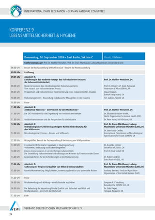 INTERNATIONAL DAIRY FEDERATION - GERMAN NATIONAL COMMITTEE
24
VERBAND DER DEUTSCHEN MILCHWIRTSCHAFT E.V.
konferenz 9
Lebensmittelsicherheit & Hygiene
Donnerstag, 24. September 2009 – Saal Berlin, Sektion C Vorsitz / Referent
Konferenzmanager: Prof. Dr. Walther Heeschen, Prof. Dr. Erwin Märtlbauer, Ludwig-Maximilians-Universität (LMU)
08.00 Uhr Besuch der Fachausstellung & Milchfrühstück – Beginn der Posterausstellung
09.00 Uhr Eröffnung
09.05 Uhr
09.05 Uhr
09.35 Uhr
10.05 Uhr
Abschnitt A:
Einführung in das moderne Konzept des risikobasierten Ansatzes
der Lebensmittelsicherheit
Moderne Konzepte des mikrobiologischen Risikomanagements:
Vom hazard- zum risikoorientierten Ansatz
Perspektiven und Instrumente zur Implementierung eines risikoorientierten Ansatzes
Risikomanagement – Anwendung risikobasierter Messgrößen in der Industrie
Prof. Dr. Walther Heeschen, DE
Prof. Dr. Olivier Cerf, Ecole Nationale
Vétérinaire d’Alfort (ENVA), FR
Claus Heggum,
Danish Dairy Board, DK
Tim Jackson, Nestlé, US
10.30 Uhr Pause
11.00 Uhr
11.00 Uhr
11.30 Uhr
Abschnitt B:
Antibiotika-Resistenz – Ein Problem für den Milchsektor?
Die OIE-Aktivitäten für die Eingrenzung von Antibiotikaresistenzen
Antibiotikaresistenzen und die Perspektiven für die Industrie
Prof. Dr. Walther Heeschen, DE
Dr. Elisabeth Erlacher-Vindel,
World Organisation for Animal Health (OIE)
Dr. Peter Jones, IAFH Brüssel, UK
12.00 Uhr
12.00 Uhr
Abschnitt C:
Mikrobiologische Kriterien & pathogene Keime mit Bedeutung für
den Milchsektor
Mikrobiologische Kriterien – Einsatz und Mißbrauch
Prof. Dr. Erwin Märtlbauer, Ludwig-
Maximilians-Universität München (LMU), DE
Dr. Jean-Louis Cordier,
International Commission on Microbiological
Specifications for Foods (ICMSF), UK
12.30 Uhr Mittagsbüffet, Besuch der Fachausstellung & Verkostung von Milchprodukten
13.30 Uhr
14.00 Uhr
14.30 Uhr
Cronobacter (Enterobacter) sakazakii in Säuglingsnahrung:
Vorkommen, Bedeutung und Risikomanagement
Listeria monocytogenes in verzehrsfertigen Lebensmitteln:
Die Entwicklung risikoorientierter mikrobiologischer Kriterien auf internationaler Ebene
Leistungskriterien für die Anforderungen an die Pasteurisierung
Dr. Angelika Lehner,
University of Zurich, CH
Prof. Dr. Paul Teufel, DE
Dr. Robin Condron,
Dairy Australia Ltd., AU
15.00 Uhr
15.00 Uhr
Abschnitt D:
Sicherung der Hygiene & Qualität von Milch & Milchprodukten
Rohmilchkonservierung: Möglichkeiten, Anwendungsbereiche und potenzielle Risiken
Prof. Dr. Erwin Märtlbauer, Ludwig-
Maximilians-Universität München (LMU), DE
Anthony Bennett, Food and Agriculture
Organization of the United Nations (FAO)
15.30 Uhr Pause
16.00 Uhr
16.30 Uhr
Milchsammlung und -kühlung – eine Fallsstudie aus Indien
Die Bedeutung der Verpackung für die Qualität und Sicherheit von Milch und
Milchprodukten – eine Sicht der Wirtschaft
Sangram R. Chaudhary,
Banaskantha DCMPU Ltd., IN
Dr. Gabi Pieper,
Tetrapak Research, DE
17.00 Uhr Ende
 