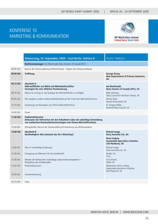 BERLIN 20 - 24 SEPTEMBER 2009
25
WWW.WDS2009.COM
IDF WORLD DAIRY SUMMIT 2009 |
MARITIM HOTEL BERLIN |
Konferenz 10
Marketing & Kommunikation
Donnerstag, 24. September 2009 – Saal Berlin, Sektion B Vorsitz / Referent
Konferenzmanager: Ian MacDonald, Dairy Farmers of Canada (DFC)
08.00 Uhr Besuch der Fachausstellung & Milchfrühstück – Beginn der Posterausstellung
09.00 Uhr Eröffnung George Davey,
New Departement of Primary Industries,
AU
09.15 Uhr
09.15 Uhr
09.45 Uhr
10.15 Uhr
Abschnitt A:
Nährstoffdichte von Milch und Milchinhaltsstoffen:
Strategien für eine effektive Positionierung
Warum es wichtig ist, die Strategie der Nährstoffdichte zu verfolgen
Wie reagieren andere Lebensmittel/Getränke auf die Chace des Nährstoffreichtums
Umsetzung von Konzepten zum Thema Nährstoffreichtum
Ian MacDonald,
Dairy Farmers of Canada (DFC), CA
Mike Johnston,
Dairy Council for Northern Ireland, UK
Winnie Pauli,
Danish Dairy Board, DK
Dr. Gregory Miller,
National Dairy Council, US
10.45 Uhr Pause
11.00 Uhr Podiumsdiskussion:
Diskussion der Referenten mit den Teilnehmern über die zukünftige Entwicklung
von weltweiten Kommunikationsstrategien zum Thema Nährstoffreichtum
12.30 Uhr Mittagsbüffet, Besuch der Fachausstellung & Verkostung von Milchprodukten
14.00 Uhr
14.00 Uhr
14.20 Uhr
15.00 Uhr
15.20 Uhr
16.00 Uhr
Abschnitt B:
Nachhaltigkeit: Was bedeutet das für’s Marketing?
Was ist nachhaltige Ernährung?
Erzeugung von Mehrwert für die Gesellschaft
Werden die Verbraucher nachhaltige Lebensmittel akzeptieren? –
Perspektive des Einzelhandels
Podiumsdiskussion
Zusammenfassung
Richard Lange,
Dairy Australia Ltd., AU
Brian Lindsay,
Sustainable Agriculture Initiative
(SAI‑Platform), UK
Richard Lange,
Dairy Australia Ltd., AU
Nestlé, CH,
t.b.d.
Chris Brown,
ASDA, UK
Moderation: Brian Lindsay,
Sustainable Agriculture Initiative
(SAI‑Platform), UK
16.15 Uhr Ende
 