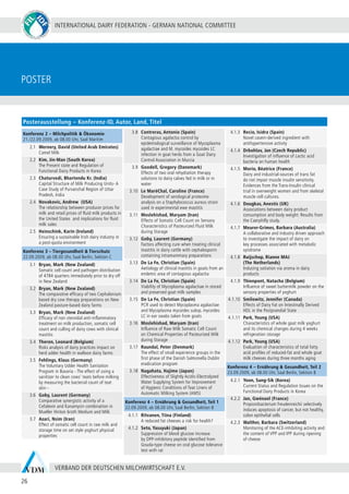 INTERNATIONAL DAIRY FEDERATION - GERMAN NATIONAL COMMITTEE
26
VERBAND DER DEUTSCHEN MILCHWIRTSCHAFT E.V.
Poster
Konferenz 2 – Milchpolitik & Ökonomie
21./22.09.2009, ab 08.00 Uhr, Saal Maritim
2.1 Wernery, David (United Arab Emirates)
Camel Milk
2.2 Kim, Jin-Man (South Korea)
The Present state and Regulation of
Functional Dairy Products in Korea
2.3 Chaturvedi, Bhartendu Kr. (India)
Capital Structure of Milk Producing Units- A
Case Study of Purvanchal Region of Uttar
Pradesh, India
2.4 Novakovic, Andrew (USA)
The relationship between producer prices for
milk and retail prices of fluid milk products in
the United States and implications for fluid
milk sales
2.5 Heinschink, Karin (Ireland)
Ensuring a sustainable Irish dairy industry in
a post-quota environment
Konferenz 3 – Tiergesundheit & Tierschutz
22.09.2009, ab 08.00 Uhr, Saal Berlin, Sektion C
3.1 Bryan, Mark (New Zealand)
Somatic cell count and pathogen distribution
of 4784 quarters immediately prior to dry off
in New Zealand
3.2 Bryan, Mark (New Zealand)
The comparative efficacy of two Cephalonium
based dry cow therapy preparations on New
Zealand pasture-based dairy farms
3.3 Bryan, Mark (New Zealand)
Efficacy of non steroidal anti-inflammatory
treatment on milk production, somatic cell
count and culling of dairy cows with clinical
mastitis
3.4 Theron, Leonard (Belgium)
Risks analysis of dairy practices impact on
herd udder health in walloon dairy farms
3.5 Fehlings, Klaus (Germany)
The Voluntary Udder Health Sanitation
Program in Bavaria - The effect of using a
sanitizer to clean cows’ teats before milking
by measuring the bacterial count of teat
skin -
3.6 Goby, Laurent (Germany)
Comparative synergistic activity of a
Cefalexin and Kanamycin combination in
Mueller Hinton broth Medium and Milk
3.7 Azari, Nsim (Iran)
Effect of somatic cell count in raw milk and
storage time on set style yoghurt physical
properties
3.8 Contreras, Antonio (Spain)
Contagious agalactia control by
epidemiological surveillance of Mycoplasma
agalactiae and M. mycoides mycoides LC
infection in goat herds from a Goat Dairy
Control Association in Murcia
3.9 Goodell, Gregory (Danemark)
Effects of two oral rehydration therapy
solutions to dairy calves fed in milk or in
water
3.10 Le MaréChal, Caroline (France)
Development of serological proteome
analysis on a Staphylococcus aureus strain
used in experimental ewe mastitis
3.11 Moslehishad, Maryam (Iran)
Effects of Somatic Cell Count on Sensory
Characteristics of Pasteurized Fluid Milk
during Storage
3.12 Goby, Laurent (Germany)
Factors affecting cure when treating clinical
mastitis in dairy cattle with cephalosporin
containing intramammary preparations
3.13 De La Fe, Christian (Spain)
Aetiology of clinical mastitis in goats from an
endemic area of contagious agalactia
3.14 De La Fe, Christian (Spain)
Viability of Mycoplasma agalactiae in stored
and preserved goat milk samples
3.15 De La Fe, Christian (Spain)
PCR used to detect Mycoplasma agalactiae
and Mycoplasma mycoides subsp. mycoides
LC in ear swabs taken from goats
3.16 Moslehishad, Maryam (Iran)
Influence of Raw Milk Somatic Cell Count
on Chemical Properties of Pasteurized Milk
during Storage
3.17 Raundal, Peter (Denmark)
The effect of small experience groups in the
first phase of the Danish Salmonella Dublin
eradication program
3.18 Nagahata, Hajime (Japan)
Effectiveness of Slightly Acidic-Electrolyzed
Water Supplying System for Improvement
of Hygienic Conditions of Teat Liners of
Automatic Milking System (AMS)
Konferenz 4 – Ernährung & Gesundheit, Teil 1
22.09.2009, ab 08.00 Uhr, Saal Berlin, Sektion B
4.1.1 Ritvanen, Tiina (Finland)
A reduced fat cheeses a risk for health?
4.1.2 Seto, Yasuyuki (Japan)
Suppression of blood glucose increase
by DPP-inhibitory peptide identified from
Gouda-type cheese on oral glucose tolerance
test with rat
4.1.3 Recio, Isidra (Spain)
Novel casein-derived ingredient with
antihypertensive activity
4.1.4 Drbohlav, Jan (Czech Republic)
Investigation of influence of Lactic acid
bacteria on human health
4.1.5 Morio, Béatrice (France)
Dairy and industrial-sources of trans fat
do not impair muscle insulin sensitivity.
Evidences from the Trans-Insulin clinical
trial in overweight women and from skeletal
muscle cell cultures.
4.1.6 Dougkas, Anestis (UK)
Associations between dairy product
consumption and body weight: Results from
the Caerphilly study.
4.1.7 Meurer-Grimes, Barbara (Australia)
A collaborative and industry driven approach
to investigate the impact of dairy on
key processes associated with metabolic
syndrome
4.1.8 Ruijschop, Rianne MAJ
(The Netherlands)
Inducing satiation via aroma in dairy
products
4.1.9 Thienpont, Natacha (Belgium)
Influence of sweet buttermilk powder on the
sensory properties of yoghurt
4.1.10 Smilowitz, Jennifer (Canada)
Effects of Dairy Fat on Intestinally Derived
HDL in the Postprandial State
4.1.11 Park, Young (USA)
Characteristics of whole goat milk yoghurt
and its chemical changes during 4 weeks
refrigeration storage
4.1.12 Park, Young (USA)
Evaluation of characteristics of total fatty
acid profiles of reduced-fat and whole goat
milk cheeses during three months aging
Konferenz 4 – Ernährung & Gesundheit, Teil 2
23.09.2009, ab 08.00 Uhr, Saal Berlin, Sektion B
4.2.1 Yoon, Sung-Sik (Korea)
Current Status and Regulation Issues on the
Functional Dairy Products in Korea
4.2.2 Jan, Gwénael (France)
Propionibacterium freudenreichii selectively
induces apoptosis of cancer, but not healthy,
colon epithelial cells
4.2.3 Walther, Barbara (Switzerland)
Monitoring of the ACE-inhibiting activity and
the content of VPP and IPP during ripening
of cheese
Posterausstellung – Konferenz-ID, Autor, Land, Titel
 