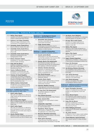 BERLIN 20 - 24 SEPTEMBER 2009
27
WWW.WDS2009.COM
IDF WORLD DAIRY SUMMIT 2009 |
MARITIM HOTEL BERLIN |
Poster
4.2.4 Molina, Elena (Spain)
Lactoferrin (LF) and immunologlobulin A (iga)
content in pressurized infant formula
4.2.5 Gutiérrez, Luis-Felipe (Colombia)
Influence of yogurt manufacture on the
concentration of conjugated linoleic acid
4.2.6 Vermeulen, Hester (South Africa)
Dairy for effective recovery after sport
4.2.7 Schonfeldt, Hettie (South Africa)
Factors influencing the composition of south
african milk
4.2.8 Schonfeldt, Hettie (South Africa)
Nutritional considerations on the
homogenization of milk
4.2.9 Kimura, Katsunori (Japan)
Development of new yogurt designed for
women’s health and beauty
4.2.10 Kang, Shin Ho (Korea)
Evaluation of Melatonin Contents in
Milk under Different Milking Time and
Manufacturing Process
4.2.11 Tavares, Guilherme (Brasil)
Development of fermented goat milk
formulations with functional properties
4.2.12 Trináctý, Jirí (Czech Republic)
Concentration and Output of Isoflavones
and Their Metabolites in Milk as Affected by
Inclusion of Extruded Full-fat Soya Into the
Diet of Lactating Dairy Cows
4.2.13 Walther, Barbara (Switzerland)
Nutrigenomics as an analytical strategy
to assess the physiological properties of
fermented dairy products
Konferenz 5 – Tierfütterung & Züchtung
23.09.2009, ab 08.00 Uhr, Salon 7 Wien
5.1 Kholif, Sobhy (Egypt)
Milk yield and Composition as affected by
silage treated with lab and formic acid on
lactating goats
5.2 Abd El-Kader, Mona (Egypt)
Effect of supplementing diets with functional
additives on the resultant milk and cheese of
baladi cows
5.3 Kholif, Sobhy (Egypt)
Milk yield and composition as affected by
lactic acid bacteria or formic acid treated
vegetable and fruit market waste silage on
lactating goats
5.4 Akasha, Moftah (Libya)
Influence of stage of lactation and season on
thyroid hormones and milk of Holstein cows
Konferenz 6 – Nachhaltigkeit & Umwelt
23.09.2009, ab 08.00 Uhr, Saal Maritim
6.1 Heinschink, Karin (Ireland)
Ensuring a sustainable Irish dairy industry in
a post-quota environment
6.2 Singh, Avinash (India)
Conservation of environment a key for
sustainable development of dairy processing
industry: an indian overview
Konferenz 7 – Analytik & Probenahme
23.09.2009, ab 08.00 Uhr, Saal Berlin, Sektion C
7.1 Cassoli, Laerte (Brasil)
Determination of raw milk total bacterial
count by flow cytometry: the carry-over effect
under conditions of low milk quality.
7.2 Alewijn, Martin (The Netherlands)
Discrimination of organic milk from
conventional milk by their fat compositional
data applying a multivariate approach
7.3 Schirmer, Christina (Germany)
Application of molecularly imprinted
polymers for control andsafety of the food
quality as exemplified by nisin
7.4 Tait, David (Germany)
Determination of Iodine in Milk by a
Radiotracer Method
7.5 Suyama, Kyozo (Japan)
A new method for determination of lactose
content in cow’s milk by the alkaline
isomerization of lactose
7.6 Schreiner, Matthias (Austria)
A New Approach to Accurate Determination
of Milk Fatty Acids by Gas Chromatography
7.7 de Jong, Evert (The Netherlands)
Screening for Melamine in milk by
Lactoscope FTIR
7.8 Hass, Roland (Germany)
In-line Process Monitoring in Dairy Products
7.9 Panta, Ganesh (USA)
Development of a rapid method to detect
melamine
7.10 Campanella, Luigi (Italy)
Quick check-up of cheese-factory wastewater
by a bod microbial sensor
7.11 Papademas, Photis (Cyprus)
Discrimination of Halloumi cheese samples:
The application of an artificial nose
7.12 Moravek, Maximilian (Germany)
Identification of antimicrobials in milk using
rapid test systems
7.13 Kloth, Katrin (Germany)
A New Microarray Chip Reader System For
Rapid Determination Of Antibiotics In Raw Milk
7.14 Van Royen, Geert (Belgium)
Development and evaluation of a molecularly
imprinted polymer for penicillin G in milk
7.15 Berruga, Maria Isabel (Spain)
Evaluation of receptor-based tests for
detection of penicillin and tetracycline
residues in ewe milk
7.16 Molina, Pilar (Spain)
Influence of milk sample refrigeration on
microbiological iscreening test for antibiotic
detection
7.17 Molina, Pilar (Spain)
Effect of cold storage on stability of
penicillins in milk
7.18 Nagel, Orlando (Argentina)
Identification of Antibiotic in milk by means
of ResScreen® microbiological inhibitor test
7.19 Braun, Ute (Germany)
muva reference system: a suitable instrument
for quality assurance in milk analysis
7.20 Van Betteray, Klemens (Germany)
The traceability of dairy products is the
central element for the documentation of
food safety
7.21 Leist, Ulrich (Germany)
Advanced reference system for the
calibration of IR spektrometer.
7.22 Leist, Ulrich (Germany)
Prezision and stability of the DRRR-
microbiological reference system.
Konferenz 8 – Milchwissenschaft & Technologie
24.09.2009, ab 08.00 Uhr, Saal Maritim
8.1 Guyot, Christopher (Germany)
Influence of tranglutaminase-treated milk
powders on the properties of skim milk
yoghurt
8.2 Nunez, Manuel (Spain)
Low-cholesterol cream production and its
use in the manufacture of low-cholesterol
Hispánico cheese
8.3 Kang, Shin Ho (Korea)
Evaluation of Melatonin Contents in
Milk under Different Milking Time and
Manufacturing Process
8.4 Kühnl, Wolfgang (Germany)
Fractionation of milk protein using gradient
membranes
8.5 Aly, Samar (France)
Is diffusion of nisin in cheese model modified
by differences in the matrix composition?
8.6 Clawin-Rädecker, Ingrid (Germany)
Heat induced reactions in sheep and goats
milk
Posterausstellung – Konferenz-ID, Autor, Land, Titel
 