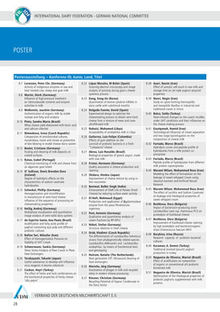 INTERNATIONAL DAIRY FEDERATION - GERMAN NATIONAL COMMITTEE
28
VERBAND DER DEUTSCHEN MILCHWIRTSCHAFT E.V.
Poster
8.7 Lorenzen, Peter Chr. (Germany)
Activity of indigenous enzymes in raw and
heat treated cow, sheep and goat milk
8.8 Martin, Dierk (Germany)
Influence of high-pressure treatment
on ribonucleoside contents and enzyme
activities in milk
8.9 Molkentin, Joachim (Germany)
Authentication of organic milk by stable
isotope and fatty acid analysis
8.10 Pinto, Sandra Maria (Brazil)
Whey cheese yield elaborated with lactic acid
and calcium chloride
8.11 Nimeekova, Irena (Czech Republic)
Comparision of anticlostridial cultures,
muramidase, nisine and nitrate as prevention
of late blowing in model cheese-slurry system
8.12 Boxler, Cristiane (Germany)
Fouling and cleaning of milk deposits on
coated surfaces
8.13 Ratao, Isabel (Portugal)
Chemical monitoring of milk and cheese from
an algarvian goat breed
8.14 O’ Sullivan, Denis Brendan Dara
(Ireland)
Degree of hydrolysis effects on the
characteristics of sodium caseinate
hydrolysates
8.15 Schenkel, Phillip (Germany)
Homogenization and microfiltration
in manufacture of semi-hard cheese:
influence of the sequence of processing on
cheesemaking properties
8.16 Heilig, Andrej (Germany)
Multiphase visualisation and quantitative
image analysis of semi-solid dairy systems
8.17 do Espirito Santo, Ana Paula (Brazil)
Acidification and fatty acids profile of
yoghurt containing açaí pulp and different
probiotic cultures
8.18 Rafiee Tari, Niloufar (Iran)
Effect of Homogenization Pressure on
Stability of UHT Cream
8.19 Schwermann, Saskia (Germany)
Shear Stress Analysis of Raw Cream in Plate
Heat Exchangers
8.20 Terabayashi, Takashi (Japan)
Useful substances to develop anti-influenza
virus reagents in bovine colostrum
8.21 Coskun, Hayri (Turkey)
The effect of herbs and herb combinations on
the biochemical properties of herby cheese
‘otlu peynir’
8.22 López Morales, M Belén (Spain)
Scanning electron microscopy and image
analysis of porosity during goat´s cheese
syneresis process
8.23 Kang, Seog-Jin (Korea)
Quantitation of bovine cytokine mRNAs in
dairy cattle with subclinical mastitis
8.24 Delgado Fuente, David (Spain)
Experimental design to optimize the
cheesemaking process to obtain semi-hard
cheese from a mixture of ewes and cows
ultrafiltrated milk
8.25 Nahaisi, Mohamed (Libya)
Acceptability of acidophilus milk in Libya
8.26 Gutierrez, Luis-Felipe (Colombia)
Effects of gum addition on the
survivial of probiotic bacteria in a fresh
“Campesino”cheese
8.27 Abreu, Luiz Ronaldo (Brazil)
Reological properties of greeck yogurt, made
with cow milk
8.28 Frister, Hermann (Germany)
Quality assurance in cheese production and
ripening
8.29 Shidara, Hiedeo (Japan)
Improvement of cheese texture by using in-
line viscometer
8.30 Beniwal, Balbir Singh (India)
Enhancement of Shelf Life of Paneer (Fresh
Cheese) by reducing surface water activity
8.31 El-Hofi, Mahmaud (Egypt)
Production and application of β-galactosidase
enzyme from the yeast Rhodotorula
ingeniosa
8.32 Post, Antonie (Germany)
Qualitative and quantitative analysis of
casein fractions by RP-HPLC
8.33 Nöbel, Stefan (Germany)
Structure relations in fresh cheese
8.34 Dráb, Vladimír (Czech Republic)
The differentiation of Lactobacillus helveticus
strains from phylogenetically related species
Lactobacillus delbrueckii and Lactobacillus
acidophilus by means of biochemical tests
and genotyping
8.35 Hotrum, Natalie (The Netherlands)
Next generation CIP: Ultrasound cleaning of
heat exchangers
8.36 Hinrichs, Jörg (Germany)
Inactivation of phages in milk and recycled
whey in modern cheese processing
8.37 Kiesner, Christian (Germany)
Recycling Potential of Vapour Condensate in
the Dairy Sector
8.38 Azari, Nasim (Iran)
Effect of somatic cell count in raw milk and
storage time on set style yoghurt physical
properties
8.39 Noori, Negin (Iran)
Study on spore forming thermophilic
and mesophilic Bacillus in industrial and
traditional cream in Urmia
8.40 Bulca, Selda (Turkey)
Heat-induced changes on the casein micelles
under UHT conditions and their influences on
the cheese making process
8.41 Ezzatpanah, Hamid (Iran)
Technological influences of cream separation
and two stage bactofugation on the
composition of cheese milk
8.42 Furtado, Marco (Brasil)
Hydrolysis curves and peptide profile of
hydrolysates from a milk protein co-
precipitate
8.43 Furtado, Marco (Brasil)
Peptide profile of hydrolysates from different
milk protein coprecipitates
8.44 Marami Milani, Mohammad Reza (Iran)
Modeling the effect of formulation on the
leakage of sweet whipped Cream using
classical manners and Artificial Neural
Network
8.45 Marami Milani, Mohammad Reza (Iran)
The effect of Lecithin and Sodium Caseinate
on leakage and rheological properties of
sweet whipped cream
8.46 Beshkova, Dora (Bulgaria)
Impact of bacteriocin-producing strain
Lactobacillus casei ssp. rhamnosus PC5 on
proteolysis of Kashkaval cheese
8.47 Beshkova, Dora (Bulgaria)
Improvement of Kashkaval cheese ripening
by high proteolytic and bacteriocinogenic
strain Enterococcus faecium MH3
8.48 Burykina, Irina (Russia)
Research capacity of probiotic bacterial
cultures
8.49 Karaman, A. Demet (Turkey)
Traditional strained (pouch) yoghurt
production in turkey
8.50 Nogueira de Oliveira, Maricê (Brazil)
Effect of acidification on composition
of organic or conventional uht probiotic
fermented milk
8.51 Nogueira de Oliveira, Maricê (Brazil)
Optimization of the rheological properties of
probiotic yoghurts supplemented with milk
proteins
Posterausstellung – Konferenz-ID, Autor, Land, Titel
 