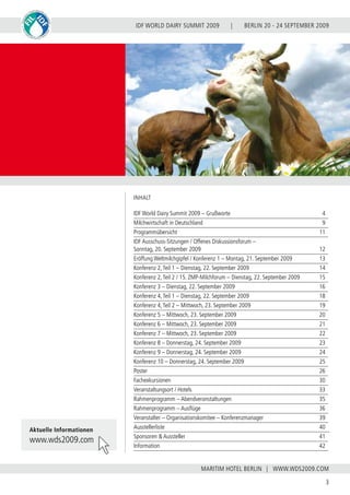 BERLIN 20 - 24 SEPTEMBER 2009
3
WWW.WDS2009.COM
IDF WORLD DAIRY SUMMIT 2009 |
MARITIM HOTEL BERLIN |
INHALT
IDF World Dairy Summit 2009 – Grußworte				 4
Milchwirtschaft in Deutschland					 9
Programmübersicht						 11
IDF Ausschuss-Sitzungen / Offenes Diskussionsforum –
Sonntag, 20. September 2009					 12
Eröffung Weltmilchgipfel / Konferenz 1 – Montag, 21. September 2009	 13
Konferenz 2,Teil 1 – Dienstag, 22. September 2009			 14
Konferenz 2,Teil 2 / 15. ZMP-Milchforum – Dienstag, 22. September 2009	 15
Konferenz 3 – Dienstag, 22. September 2009				 16
Konferenz 4,Teil 1 – Dienstag, 22. September 2009			 18
Konferenz 4,Teil 2 – Mittwoch, 23. September 2009			 19
Konferenz 5 – Mittwoch, 23. September 2009				 20
Konferenz 6 – Mittwoch, 23. September 2009				 21
Konferenz 7 – Mittwoch, 23. September 2009				 22
Konferenz 8 – Donnerstag, 24. September 2009			 23
Konferenz 9 – Donnerstag, 24. September 2009			 24
Konferenz 10 – Donnerstag, 24. September 2009			 25
Poster								 26
Fachexkursionen							 30
Veranstaltungsort / Hotels						 33
Rahmenprogramm – Abendveranstaltungen				 35
Rahmenprogramm – Ausflüge					 36
Veranstalter – Organisationskomitee – Konferenzmanager		 39
Ausstellerliste							 40
Sponsoren & Aussteller						 41
Information							 42
Aktuelle Informationen
www.wds2009.com
 