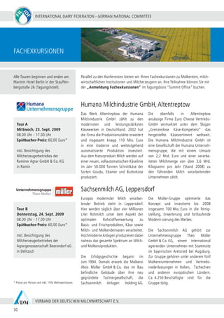 INTERNATIONAL DAIRY FEDERATION - GERMAN NATIONAL COMMITTEE
30
VERBAND DER DEUTSCHEN MILCHWIRTSCHAFT E.V.
Fachexkursionen
Das Werk Altentreptow der Humana
Milchindustrie GmbH zählt zu den
modernsten und leistungsstärksten
Käsewerken in Deutschland. 2002 hat
die Firma die Produktionsstätte erweitert
und insgesamt knapp 110 Mio. Euro
in eine moderne und weitestgehend
automatisierte Produktion investiert.
Aus dem Naturprodukt Milch werden auf
einer neuen, vollautomatischen Käselinie
im Jahr 50.000 Tonnen Schnittkäse der
Sorten Gouda, Edamer und Butterkäse
produziert.
Die ebenfalls in Altentreptow
ansässige Firma Euro Cheese Vertriebs-
GmbH vermarktet unter dem Slogan
„Grenzenlose Käse-Kompetenz“ das
hergestellte Käsesortiment weltweit.
Die Humana Milchindustrie GmbH ist
eine Gesellschaft der Humana Unterneh-
mensgruppe, die mit einem Umsatz
von 2,2 Mrd. Euro und einer verarbe-
iteten Milchmenge von über 2,6 Mrd.
Kilogramm pro Jahr (Stand 2008) zu
den führenden Milch verarbeitenden
Unternehmen zählt.
Parallel zu den Konferenzen bieten wir Ihnen Fachexkursionen zu Molkereien, milch-
wirtschaftlichen Institutionen und Milcherzeugern an. Ihre Teilnahme können Sie mit
der „Anmeldung Fachexkursionen“ im Tagungsbüro “Summit Office” buchen.
Sachsenmilch AG, Leppersdorf
Europas modernster Milch verarbei-
tender Betrieb steht in Leppersdorf.
Hier werden täglich über vier Millionen
Liter Rohmilch unter dem Aspekt der
optimalen Rohstoffverwertung zu
Basis- und Frischprodukten, Käse sowie
Milch- und Molkenderivaten verarbeitet.
Hochmoderne Anlagen produzieren dabei
nahezu das gesamte Spektrum an Milch-
und Molkereiprodukten.
Die Erfolgsgeschichte begann im
Juni 1994. Damals erwarb die Molkerei
Alois Müller GmbH & Co. das im Bau
befindliche Gebäude über ihre neu
gegründete Tochtergesellschaft, die
Sachsenmilch Anlagen Holding AG.
Die Müller-Gruppe optimierte das
Konzept und investierte bis 2008
insgesamt 700 Mio. Euro in die Fertig-
stellung, Erweiterung und fortlaufende
Moderni-sierung des Werkes.
Die Sachsenmilch AG gehört zur
Unternehmensgruppe Theo Müller
GmbH & Co. KG, einem international
agierenden Unternehmen mit Stammsitz
im bayerischen Aretsried bei Augsburg.
Zur Gruppe gehören unter anderem fünf
Molkereiunternehmen und Vertriebs-
niederlassungen in Italien, Tschechien
und anderen europäischen Ländern.
Ca. 4.250 Beschäftigte sind für die
Gruppe tätig.
Tour A
Mittwoch, 23. Sept. 2009
08.00 Uhr - 17.00 Uhr
Spätbucher-Preis: 60,00 Euro*
inkl. Besichtigung des
Milcherzeugerbetriebes der
Raminer Agrar GmbH & Co. KG
in Ramin
Tour B
Donnerstag, 24. Sept. 2009
08.00 Uhr - 17.00 Uhr
Spätbucher-Preis: 60,00 Euro*
inkl. Besichtigung des
Milcherzeugerbetriebes der
Agrargenossenschaft Beerendorf eG
in Delitzsch
* Preise pro Person und inkl. 19% Mehrwertsteuer.
Humana Milchindustrie GmbH,Altentreptow
Alle Touren beginnen und enden am
Maritim Hotel Berlin in der Stauffen-
bergstraße 26 (Tagungshotel).
 