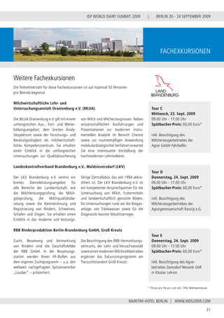 BERLIN 20 - 24 SEPTEMBER 2009
31
WWW.WDS2009.COM
IDF WORLD DAIRY SUMMIT 2009 |
MARITIM HOTEL BERLIN |
Fachexkursionen
Tour C
Mittwoch, 23. Sept. 2009
09.00 Uhr - 17.00 Uhr
Spätbucher-Preis: 60,00 Euro*
inkl. Besichtigung des
Milcherzeugerbetriebes der
Agrar GmbH Fehrbellin
Tour D
Donnerstag, 24. Sept. 2009
09.00 Uhr - 17.00 Uhr
Spätbucher-Preis: 60,00 Euro*
inkl. Besichtigung des
Milcherzeugerbetriebes der
Agrargenossenschaft Ranzig e.G.
Tour E
Donnerstag, 24. Sept. 2009
09.00 Uhr - 17.00 Uhr
Spätbucher-Preis: 60,00 Euro*
inkl. Besichtigung des Agrar-
betriebes Damsdorf Wessels GbR
in Kloster Lehnin
Die MLUA Oranienburg e.V. gilt mit einem
umfangreichen Aus-, Fort- und Weiter-
bildungsangebot, dem breiten Analy-
tikspektrum sowie der Forschungs- und
Beratungstätigkeit als milchwirtschaft-
liches Kompetenzzentrum. Sie erhalten
einen Einblick in die umfangreichen
Untersuchungen zur Qualitätssicherung
von Milch und Milcherzeugnissen. Neben
wissenschaftlichen Ausführungen und
Präsentationen zur modernen instru-
mentellen Analytik im Bereich Chemie
sowie zur routinemäßigen Anwendung
molekularbiologischerVerfahren erwartet
Sie eine interessante Vorstellung der
hochmodernen Lehrmolkerei.
Weitere Fachexkursionen
Die Teilnehmerzahl für diese Fachexkursionen ist auf maximal 50 Personen
pro Betrieb begrenzt.
Landeskontrollverband Brandenburg e.V., Waldsieversdorf (LKV)
Milchwirtschaftliche Lehr- und
Untersuchungsanstalt Oranienburg e.V. (MLUA)
Zucht, Besamung und Vermarktung
von Rindern sind die Geschäftsfelder
der RBB GmbH. In der Besamungs-
station werden Ihnen HF-Bullen aus
dem eigenen Zuchtprogramm – u.a. den
weltweit nachgefragten Spitzenvererber
„Laudan“ – präsentiert.
Die Besichtigung des RBB-Vermarktungs-
zentrums, der Lehr- und Versuchsanstalt
sowie eines modernen Milchviehbetriebes
ergänzen das Exkursionsprogramm am
Tierzuchtstandort Groß Kreutz.
Der LKV Brandenburg e.V. vereint ein
breites Dienstleistungsangebot für
alle Bereiche der Landwirtschaft, wie
die Milchleistungsprüfung, die Milch-
güteprüfung, die Milchqualitätsbe-
ratung sowie die Kennzeichnung und
Registrierung von Rindern, Schweinen,
Schafen und Ziegen. Sie erhalten einen
Einblick in das moderne und leistungs-
fähige Zentrallabor, das seit 1994 akkre-
ditiert ist. Der LKV Brandenburg e.V. ist
ein kompetenter Ansprechpartner für die
Untersuchung von Milch, Futtermitteln
und landwirtschaftlich genutzte Böden,
für Untersuchungen rund um die Biogas-
anlage, von Tränkwasser sowie für die
Diagnostik boviner Mastitiserreger.
RBB Rinderproduktion Berlin-Brandenburg GmbH, Groß Kreutz
* Preise pro Person und inkl. 19% Mehrwertsteuer.
 