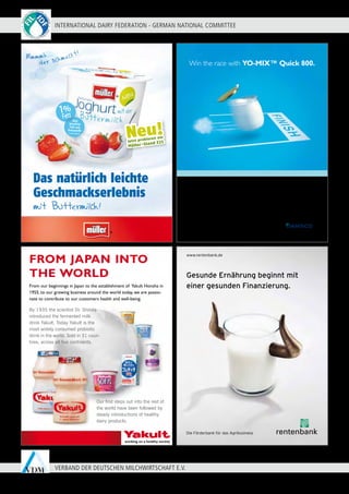 INTERNATIONAL DAIRY FEDERATION - GERMAN NATIONAL COMMITTEE
32
VERBAND DER DEUTSCHEN MILCHWIRTSCHAFT E.V.
With a century of expertise in cultures, Danisco develops a new
generation of fast yogurt cultures.
Gain a clear one-hour in fermentation time compared to standard yogurt cultures
with the YO-MIX™ Quick range.
Well adapted to yogurt manufacturing processes with robustness to sugar addition,
this range also offers a consistent quality and a differentiating mild taste thanks to a
unique patented strain. Create yogurts both suited to today's consumer trends and
improve manufacturing efficiency with YO-MIX™ Yogurt Cultures.
Contact us at +33 1 56 60 47 00
www.danisco.com/cultures
Win the race with YO-MIX™ Quick 800.
DANISCO-YOM-Ang-IDSWDS-91x120.indd 1 12/06/09 10:55:30
www.rentenbank.de
Die Förderbank für das Agribusiness
Gesunde Ernährung beginnt mit
einer gesunden Finanzierung.
91,38b120_RB_Milch_0609.indd 1 25.06.2009 11:23:47 Uhr
Our first steps out into the rest of
the world have been followed by
steady introductions of healthy
dairy products.
By 1935 the scientist Dr. Shirota
introduced the fermented milk
drink Yakult. Today Yakult is the
most widely consumed probiotic
drink in the world. Sold in 31 coun-
tries, across all five continents.
From our beginnings in Japan to the establishment of Yakult Honsha in
1955, to our growing business around the world today, we are passio-
nate to contribute to our customers health and well-being.
FROM JAPAN INTO
THE WORLD
*lt. Lebensmittelrecht
*
Das natürlich leichte
Geschmackserlebnis
Neu!Jetzt probieren am
Müller
®
-Stand E21
 