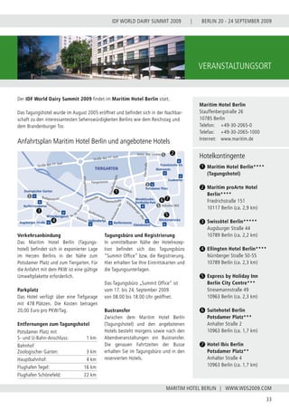 BERLIN 20 - 24 SEPTEMBER 2009
33
WWW.WDS2009.COM
IDF WORLD DAIRY SUMMIT 2009 |
MARITIM HOTEL BERLIN |
VERANSTALTUNGSORT
Der IDF World Dairy Summit 2009 findet im Maritim Hotel Berlin statt.
Das Tagungshotel wurde im August 2005 eröffnet und befindet sich in der Nachbar-
schaft zu den interessantesten Sehenswürdigkeiten Berlins wie dem Reichstag und
dem Brandenburger Tor.
Anfahrtsplan Maritim Hotel Berlin und angebotene Hotels
Verkehrsanbindung
Das Maritim Hotel Berlin (Tagungs-
hotel) befindet sich in exponierter Lage
im Herzen Berlins in der Nähe zum
Potsdamer Platz und zum Tiergarten. Für
die Anfahrt mit dem PKW ist eine gültige
Umweltplakette erforderlich.
Parkplatz
Das Hotel verfügt über eine Tiefgarage
mit 478 Plätzen. Die Kosten betragen
20,00 Euro pro PKW/Tag.
Tagungsbüro und Registrierung
In unmittelbarer Nähe der Hotelrezep-
tion befindet sich das Tagungsbüro
“Summit Office” bzw. die Registrierung.
Hier erhalten Sie Ihre Eintrittskarten und
die Tagungsunterlagen.
Das Tagungsbüro „Summit Office” ist
vom 17. bis 24. September 2009
von 08.00 bis 18.00 Uhr geöffnet.
Bustransfer
Zwischen dem Maritim Hotel Berlin
(Tagungshotel) und den angebotenen
Hotels besteht morgens sowie nach den
Abendveranstaltungen ein Bustransfer.
Die genauen Fahrtzeiten der Busse
erhalten Sie im Tagungsbüro und in den
reservierten Hotels.
Maritim Hotel Berlin
Stauffenbergstraße 26
10785 Berlin
Telefon:	 +49-30-2065-0
Telefax:	 +49-30-2065-1000
Internet:	 www.maritim.de
Entfernungen zum Tagungshotel
Potsdamer Platz mit
S- und U-Bahn-Anschluss: 1 km
Bahnhof
Zoologischer Garten: 3 km
Hauptbahnhof: 4 km
Flughafen Tegel: 16 km
Flughafen Schönefeld: 22 km
Hotelkontingente
	 Maritim Hotel Berlin****
	 (Tagungshotel)
	 Maritim proArte Hotel
	 Berlin****
	 Friedrichstraße 151
	 10117 Berlin (ca. 2,9 km)
	 Swissôtel Berlin*****
	 Augsburger Straße 44
	 10789 Berlin (ca. 2,2 km)
	 Ellingten Hotel Berlin****
	 Nürnberger Straße 50-55
	 10789 Berlin (ca. 2,3 km)
	 Express by Holiday Inn
	 Berlin City Centre***
	 Stresemannstraße 49
	 10963 Berlin (ca. 2,3 km)
	 Suitehotel Berlin
	 Potsdamer Platz***
	 Anhalter Straße 2
	 10963 Berlin (ca. 1,7 km)
	 Hotel Ibis Berlin
	 Potsdamer Platz**
	 Anhalter Straße 4
	 10963 Berlin (ca. 1,7 km)
1
2
3
5
4
6
7
 