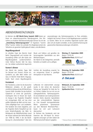 BERLIN 20 - 24 SEPTEMBER 2009
35
WWW.WDS2009.COM
IDF WORLD DAIRY SUMMIT 2009 |
MARITIM HOTEL BERLIN |
rahmenprogramm
Montag, 21. September 2009
Beginn: 19.00 Uhr
Spätbucher-Preis: 90,00 Euro*
ABENDVERANSTALTUNGEN
Im stilvollen Foyer des Maritim Hotel
Berlin (Tagungshotel) und inmitten der
Ausstellung treffen sich alle Gäste zum
Begrüßungsabend. Landwirtschaftsmi-
nister Helmut Brunner lädt Sie dazu
ein. Sie erleben authentische bayerische
Musik und Folklore und genießen die
hervorragenden Spezialitäten aus dem
Milchland Bayern.
Der Abend ist die Gelegenheit, wertvolle
Kontakte zu knüpfen und zu pflegen.
Am Abend des zweiten Tages lädt
Sie DeLaval zum Farmer’s Dinner ein.
Landwirte aus aller Welt treffen sich
dazu im Maritim Hotel Berlin (Tagungs-
hotel). Nach einem Begrüßungsdrink
inmitten der Ausstellung erwartet Sie
ein entspanntes Dinner in geselliger
Atmosphäre im Saal Maritim.
Der Festabend, zu dem Sie die deutschen
Molkereien einladen, ist der gesell-
schaftlicheHöhepunktdesIDFWorldDairy
Summit 2009. Genießen Sie das festliche
Galadinner an einem der geschichts-
trächtigsten Orte im Herzen der Stadt:
im Hangar 2 des Flughafen Tempelhof
mit einzigartigem Blick auf das einst
größte Gebäude der Welt und die inzwi-
schen stillgelegte Start- und Landebahn.
Hier landeten die ersten Zeppeline, und
der Flughafen Berlin-Tempelhof war der
erste Verkehrsflughafen der Welt. Im
Mittelpunkt der Weltöffentlichkeit stand
der Airport während der Berlin-Blockade
von 1948 bis 1949, in der die Bevöl-
kerung mit „Rosinenbombern“ über eine
Luftbrücke mit Lebensmitteln versorgt
wurde. In den Jahren der deutschen
Teilung war Tempelhof für Viele das Tor
zur Freiheit. Erleben Sie nun mit uns ein
außergewöhnliches Rahmenprogramm.
An verschiedenen Live-Cooking Stationen
bereiten Köche deutsche Spezialitäten
aus den unterschiedlichen Regionen
zu. Eine Auswahl korrespondierender
Weine präsentieren Spitzenwinzer
aus dem Weinland Rheinland-Pfalz −
lassen Sie sich auch kulinarisch
überraschen!
Im Rahmen des Festabends wird der
Gewinner des IDF-Award für hervor-
ragende Leistungen auf dem Gebiet der
Milchwissenschaft bekannt gegeben.
Begrüßungsabend
Farmer’s Dinner
Festabend
* Preise pro Person und inkl.19 % Mehrwertsteuer
Dienstag, 22. September 2009
Beginn: 19.30 Uhr
Spätbucher-Preis: 60,00 Euro*
Mittwoch, 23. September 2009
Beginn: 19.30 Uhr
Spätbucher-Preis: 110,00 Euro*
Im Rahmen des IDF World Dairy Summit 2009 bieten wir
Ihnen ein abwechslungsreiches Abendprogramm. Ihre Teil-
nahme an einzelnen Abendveranstaltungen können Sie mit der
„Anmeldung Rahmenprogramm“ im Tagesbüro “Summit
Office” buchen. Sollten Sie und/oder Ihre Begleitperson(en) die
Teilnahme am gesamten Gipfel gebucht haben, sind alle Abend-
veranstaltungen des Rahmenprogramms im Preis enthalten.
Lediglich das Farmer’s Dinner ist bei Begleitpersonen zusätzlich
zu buchen. Wenn Sie ein einzelnes Tagesticket buchen oder
aber sich als Student anmelden, ist die zusätzliche Buchung der
gewünschten Abendveranstaltungen erforderlich.
 
