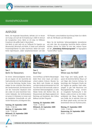 INTERNATIONAL DAIRY FEDERATION - GERMAN NATIONAL COMMITTEE
36
VERBAND DER DEUTSCHEN MILCHWIRTSCHAFT E.V.
RAHMENPROGRAMM
Berlin, die Hauptstadt Deutschlands, befindet sich im Herzen
von Europa und nach der EU-Erweiterung in 2004 im Zentrum
der Europäischen Union. Berlin ist mit etwa 3,4 Millionen
Einwohnern die größte Stadt in Deutschland. 		
Und Berlin ist weit mehr als nur Treffpunkt für Experten aus
Wissenschaft, Wirtschaft und Politik. Es bietet auch zahlreiche
Freizeitmöglichkeiten für jeden Geschmack. Neben drei exzel-
lenten Opernhäusern, sieben Symphonieorchestern und über
150 Theatern unterschiedlicher Ausrichtung finden Sie in Berlin
mehr als 160 Museen und 350 Galerien.
Wenn Sie die berühmten Sehenswürdigkeiten kennenlernen
und mehr über die einzigartige Geschichte Berlins erfahren
möchten, können Sie Tickets für eine oder mehrere Touren
mit der „Anmeldung Rahmenprogramm“ im Tagungsbüro
“Summit Office” buchen.
Tour 1
Berlin for Newcomers
Sie lernen Sehenswürdigkeiten kennen,
die am engsten mit der Geschichte der
Stadt verbunden sind: das Brandenburger
Tor und den Reichstag. Darüber hinaus
erleben Sie den schönsten Platz Berlins,
den Gendarmenmarkt, die Museumsinsel
und den historischen Boulevard Unter
den Linden mit seinen berühmten histo-
rischen Gebäuden. Der Kurfürstendamm
mit seinen 3,5 Kilometern ist immer noch
die beliebteste Einkaufstraße mit zahl-
reichen Restaurants und eleganten Bars.
Sonntag, 20. September 2009
14.00 - 17.00 Uhr
Montag, 21. September 2009
14.00 - 17.00 Uhr
Mittwoch, 23. September 2009
09.00 - 12.00 Uhr
Tour 2
Boat Tour
Eine Schiffstour auf Berlins Wasserwegen
bietet Ihnen einen neuen und überra-
schend anderen Eindruck. Wussten Sie,
dass Berlin mehr Brücken als Venedig
und mehr Kanäle als Amsterdam hat? Die
Tour führt durch die Innenstadt, vorbei an
berühmten Sehenswürdigkeiten, z.B. dem
Nikolai Viertel, dem Berliner Dom, der
Museumsinsel, dem Regierungsbezirk mit
Reichstag und Kanzleramt, dem Schloss
Bellevue und dem Tiergarten.
Sonntag, 20. September 2009
14.00 – 17.00 Uhr
Mittwoch, 23. September 2009
14.00 – 17.00 Uhr
Tour 3
Where was the Wall?
Diese Frage wird häufig gestellt. Sie
spüren die berühmte Berliner Mauer auf
und folgen dem Eisernen Vorhang. Sie
besichtigen den Checkpoint Charlie, der
die Tragödie der geteilten Stadt wider-
spiegelt. Es gibt viele Mauerreste und
Mauergedenkstätten, einige erinnern
an missglückte Fluchtversuche in den
Westen, andere erinnern an die Unüber-
windbarkeit der Mauer. Besuchen Sie
eine Straße, die im wahrsten Sinne von
der Mauer geteilt wurde, und einen der
berühmtesten Orte von Fluchtversuchen.
Montag, 21. September 2009
14.00 - 17.00 Uhr
Donnerstag, 24. September 2009
09.00 - 12.00 Uhr
AUSFLÜGE
 