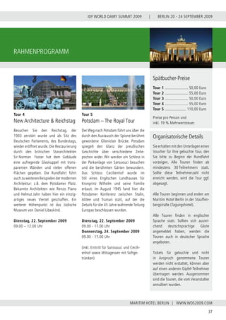 BERLIN 20 - 24 SEPTEMBER 2009
37
WWW.WDS2009.COM
IDF WORLD DAIRY SUMMIT 2009 |
MARITIM HOTEL BERLIN |
RAHMENPROGRAMM
Tour 4
New Architecture & Reichstag
Besuchen Sie den Reichstag, der
1933 zerstört wurde und als Sitz des
Deutschen Parlaments, des Bundestags,
wieder eröffnet wurde. Die Restaurierung
durch den britischen Stararchitekten
Sir Norman  Foster hat dem Gebäude
eine aufregende Glaskuppel mit trans-
parenten Wänden und vielen offenen
Flächen gegeben. Die Rundfahrt führt
auch zu weiteren Beispielen der modernen
Architektur: z.B. dem Potsdamer Platz.
Bekannte Architekten wie Renzo Piano
und Helmut Jahn haben hier ein einzig-
artiges neues Viertel geschaffen. Ein
weiterer Höhenpunkt ist das Jüdische
Museum von Daniel Libeskind.
Dienstag, 22. September 2009
09.00 – 12.00 Uhr
Tour 5
Potsdam – The Royal Tour
Der Weg nach Potsdam führt uns über die
durch den Austausch der Spione berühmt
gewordene Glienicker Brücke. Potsdam
spiegelt den Glanz der preußischen
Geschichte über verschiedene Zeite-
pochen wider. Wir werden ein Schloss in
der Parkanlage von Sanssouci besuchen
und die berühmten Gärten bewundern.
Das Schloss Cecilienhof wurde im
Stil eines Englischen Landhauses für
Kronprinz Wilhelm und seine Familie
erbaut. Im August 1945 fand hier die
Potsdamer Konferenz zwischen Stalin,
Attlee und Truman statt, auf der die
Details für die 45 Jahre währende Teilung
Europas beschlossen wurden.
Dienstag, 22. September 2009
09.00 - 17.00 Uhr
Donnerstag, 24. September 2009
09.00 - 17.00 Uhr
(inkl. Eintritt für Sanssouci und Cecili-
enhof sowie Mittagessen mit Softge-
tränken)
Organisatorische Details
Sie erhalten mit den Unterlagen einen
Voucher für Ihre gebuchte Tour, den
Sie bitte zu Beginn der Rundfahrt
vorzeigen. Alle Touren finden ab
mindestens 30 Teilnehmern statt.
Sollte diese Teilnehmerzahl nicht
erreicht werden, wird die Tour ggf.
abgesagt.
Alle Touren beginnen und enden am
Maritim Hotel Berlin in der Stauffen-
bergstraße (Tagungshotel).
Alle Touren finden in englischer
Sprache statt. Sollten sich ausrei-
chend deutschsprachige Gäste
angemeldet haben, werden die
Touren auch in deutscher Sprache
angeboten.
Tickets für gebuchte und nicht
in Anspruch genommene Touren
werden nicht erstattet, können aber
auf einen anderen Gipfel-Teilnehmer
übertragen werden. Ausgenommen
sind die Touren, die vom Veranstalter
annulliert wurden.
Spätbucher-Preise
Tour 1 ...................... 50,00 Euro
Tour 2 ...................... 55,00 Euro
Tour 3 ...................... 50,00 Euro
Tour 4 ...................... 55,00 Euro
Tour 5 .................... 110,00 Euro
Preise pro Person und
inkl. 19 % Mehrwertsteuer.
 