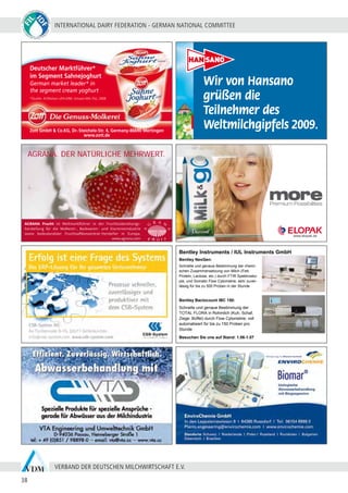 INTERNATIONAL DAIRY FEDERATION - GERMAN NATIONAL COMMITTEE
38
VERBAND DER DEUTSCHEN MILCHWIRTSCHAFT E.V.
0905129_ELOPAK_Ad_91x59mm.indd 1 27.05.2009 11:20:43 Uhr
Bentley Instruments / IUL Instruments GmbH
Bentley NexGen:
Schnelle und genaue Bestimmung der chemi-
schen Zusammensetzung von Milch (Fett,
Protein, Lactose, etc.) durch FTIR Spektrosko-
pie, und Somatic Flow Cytometrie; sehr zuver-
lässig für bis zu 500 Proben in der Stunde
Besuchen Sie uns auf Stand: 1.06-1.07
Bentley Bactocount IBC 150:
Schnelle und genaue Bestimmung der
TOTAL FLORA in Rohmilch (Kuh, Schaf,
Ziege, Büffel) durch Flow Cytometrie; voll
automatisiert für bis zu 150 Proben pro
Stunde
Deutscher Marktführer*
im Segment Sahnejoghurt
German market leader* in
the segment cream yoghurt
Zott GmbH & Co.KG, Dr.-Steichele-Str. 4, Germany-86690 Mertingen
www.zott.de
*Quelle: ACNielsen LEH+DM; Umsatz-MA (%), 2008
Wir von Hansano
grüßen die
Teilnehmer des
Weltmilchgipfels 2009.
AGRANA. DER NATÜRLICHE MEHRWERT.
AGRANA Frucht ist Weltmarktführer in der Fruchtzubereitungs-
herstellung für die Molkerei-, Backwaren- und Eiscremeindustrie
sowie bedeutendster Fruchtsaftkonzentrat-Hersteller in Europa.
www.agrana.com
 