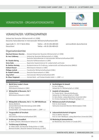 BERLIN 20 - 24 SEPTEMBER 2009
39
WWW.WDS2009.COM
IDF WORLD DAIRY SUMMIT 2009 |
MARITIM HOTEL BERLIN |
VERANSTALTER - ORGANISATIONSKOMITEE
VERANSTALTER / VERTRAGSPARTNER
Verband der Deutschen Milchwirtschaft e.V. (VDM)
Deutsches Nationalkomitee im Internationalen Milchwirtschaftsverband (IDF)
Jägerstraße 51, 10117 Berlin-Mitte		 Telefon: +49-30-206-489-600	 	 seminare@vdm-deutschland.de
Deutschland				 Telefax: +49-30-206-489-620
Organisationskomitee
Konferenzmanager
1	 World Dairy Leader’s Forum
	 Eckhard Heuser,
	 Milchindustrie-Verband e.V. (MIV)
6	 Nachhaltigkeit & Umwelt
	 Dr. Ines Coldewey,
	 Verband der Dt. Milchwirtschaft e.V. (VDM)
2	 Milchpolitik & Ökonomie, Teil 1
	 Eckhard Heuser,
	 Milchindustrie-Verband e.V. (MIV)
7	 Analytik & Probenahme
	 Dr. Claudia Oertel / Manuela Windhausen,
	 Verband der Dt. Milchwirtschaft e.V. (VDM)
	 Dr. Heinz Becker, Ludwig-Maximilians-Universität (LMU)
	 Dr. Christian Baumgartner, Milchprüfring Bayern e.V.
2	 Milchpolitik & Ökonomie, Teil 2 / 15. ZMP-Milchforum
	 Monika Wohlfarth,
	 Zentrale Milchmarkt Berichterstattung GmbH (ZMB)
	 Dr. Klaus Siegmund,
	 Zentrale Markt- und Preisberichtstelle GmbH	i. L. (ZMP i. L.)
8	 Milchwissenschaft & Technologie
	 Prof. Dr. Ulrich Kulozik,
	 Technische Universität München-Weihenstephan (TUM)
3	 Tiergesundheit & Tierschutz
	 Jörg Seifert,
	 Internationaler Milchwirtschaftsverband (IDF)
9	 Lebensmittelsicherheit & Hygiene
	 Prof. Dr. Walther Heeschen
	 Prof. Dr. Erwin Märtlbauer, Ludwig-Maximilians-Universität (LMU)
4	 Ernährung & Gesundheit
	 Dr. Katrin Lehmann, Milchindustrie-Verband e.V. (MIV)
10	Marketing & Kommunikation
	 Ian MacDonald, Dairy Farmers of Canada (DFC)
5	 Tierfütterung & Züchtung
	 Dr. Folkert Onken, AG Deutscher Rinderzüchter e.V. (ADR)
	 Bernhard Krüsken, Deutscher Verband Tiernahrung e.V. (DVT)
Eberhard Hetzner (Vorsitz) ..... Vorstand Verband der Deutschen Milchwirtschaft e.V. (VDM)
Dr. Ines Coldewey ................... Verband der Deutschen Milchwirtschaft e.V. (VDM),
Deutsches Nationalkomitee im Internationalen Milchwirtschaftsverband (IDF)
Dr. Claudia Döring .................. Deutscher Raiffeisenverband e.V. (DRV)
Heinz Hahn .............................. Bayerisches Staatsministerium für Landwirtschaft und Forsten
Dr. Bettina Hartwig ................ Bundesministerium für Ernährung, Landwirtschaft und Verbraucherschutz (BMELV)
Eckhard Heuser ....................... Milchindustrie-Verband e.V. (MIV)
Philippe Jachnik ...................... Französischer Milchwirtschaftsverband (CNIEL)
Dr. Rudolf Schmidt .................. Deutscher Bauernverband e.V. (DBV)
Jörg Seifert ............................. Internationaler Milchwirtschaftsverband (IDF)
Dr. Klaus Siegmund................. Zentrale Markt- und Preisberichtstelle GmbH i. L. (ZMP i. L.)
 