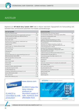 INTERNATIONAL DAIRY FEDERATION - GERMAN NATIONAL COMMITTEE
40
VERBAND DER DEUTSCHEN MILCHWIRTSCHAFT E.V.
ELANCO is
committed to milk
production!
www.elanco.com
ELANCO helps the
dairy industry
produce an
abundant supply of
safe, nutritious and
affordable food.
Liste der Aussteller
Agrana Fruit Germany GmbH EG
Bayerisches Staatsministerium für Landwirtschaft und Forsten /
Landesvereinigung der Bayerischen Milchwirtschaft e.V.
1. OG
Bio-Rad Laboratories GmbH EG
Bruker Optik GmbH EG
Bundesministerium für Ernährung, Landwirtschaft und
Verbraucherschutz (BMELV)
EG
Campina GmbH EG
Capitol Europe S.A. / Raudszus Electronic GmbH EG
Charm Sciences, Inc. 1. OG
Chr. Hansen GmbH EG
CSB-System AG EG
Danisco A/S 1. OG
Deutsches Referenzbüro für Lebensmittel-Ringversuche und
Referenzmaterialien GmbH (DRRR)
1. OG
DSM Food Specialities Germany GmbH EG
Elopak GmbH EG
Enviro Chemie GmbH EG
Finktec GmbH 1. OG
Finnzymes Oy 1. OG
Funke-Dr. N. Gerber Labortechnik GmbH EG
Gea Westfalia Separator GmbH 1. OG
Grundfos BioBooster A/S	 1. OG
Guangdong YueDong Mechanical Industry Co. Ltd. 1. OG
Humana Milchindustrie GmbH EG
Idexx Laboratories 1. OG
Intensiv-Filter GmbH & Co. KG 1. OG
Liste der Aussteller
IDF World Dairy Summit 2010 New Zealand /
International Dairy Federation / FIL-IDF Italy / Summit Office
EG
ifp Institut für Produktqualität GmbH 1. OG
IUL Instruments GmbH 1. OG
Landeskontrollverband Brandenburg e.V. (LKV) /
RBB Rinderproduktion Berlin-Brandenburg GmbH
EG
Land Brandenburg
Ministerium für Ländliche Entwicklung, Umwelt und
Verbraucherschutz (MLUV) / Milchwirtschaftliche Lehr- und
Untersuchungsanstalt e.V. (MLUA)
1. OG
Ministerium für Ernährung und Ländlichen Raum
des Landes Baden-Württemberg / Breisgaumilch GmbH /
Schwarzwald Tourismus GmbH
1. OG
Landesvereinigung der Milchwirtschaft Niedersachsen e.V. EG
Landesvereinigung Thüringer Milch e.V. 1. OG
Unternehmensgruppe Theo Müller GmbH & Co. KG EG
NIR-Online GmbH 1. OG
Nordmilch AG EG
ProLeiT AG EG
Sächsisches Staatsministerium für Umwelt und Landwirtschaft 1. OG
SIG Combibloc GmbH EG
Stork Food & Dairy Systems B.V. EG
Tetra Pak GmbH & Co. KG EG
VTA Engineering und Umwelttechnik GmbH 1. OG
Wehrle Umwelt GmbH 1. OG
Wiley-Blackwell 1. OG
Yakult Europe B.V. EG
Begleitend zum IDF World Dairy Summit 2009 findet im Maritim Hotel Berlin (Tagungshotel) eine Fachausstellung statt.
Namhafte Firmen und Institutionen präsentieren ihre Produkte und Dienstleistungen.
AUSSTELLER
 