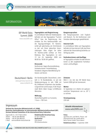 INTERNATIONAL DAIRY FEDERATION - GERMAN NATIONAL COMMITTEE
42
VERBAND DER DEUTSCHEN MILCHWIRTSCHAFT E.V.
INFORMATION
Deutschland / Berlin
IDF World Dairy
Summit 2009
www.germany-tourism.de
www.visitberlin.de
www.wds2009.com
Aktuelle Informationen
www.wds2009.com
Die Bundesrepublik Deutschland, unter-
teilt in 16 Bundesländer, ist seit der
Wiedervereinigung im Jahr 1990 mit
82,3 Millionen Einwohnern das bevölke-
rungsreichste Land Europas. In der Haupt-
stadt Berlin leben knapp 3,4 Millionen
Menschen.
Währung
Deutschland gehört zur Eurozone,
1 Euro = 100 Cent.
Zeitzone
MEZ+1. Zur Zeit des IDF World Dairy
Summit 2009 gilt die Sommerzeit.
Wetter
Im September ist in Berlin mit spätsom-
merlichen Temperaturen von ca. 20°  C
zu rechnen.
Stromspannung
230 Volt
Tagungsbüro und Registrierung
In unmittelbarer Nähe der Hotelrezeption
befindet sich das Tagungsbüro “Summit
Office” bzw. die Registrierung. Hier
erhalten Sie Ihre Namensschilder und
die Tagungsunterlagen. Ihr Namens-
schild gilt gleichzeitig als Eintrittskarte
zu den von Ihnen gebuchten Veran-
staltungen. Bitte tragen Sie daher
Ihr Namens-schild sichtbar an Ihrer
Kleidung. Das Tagungsbüro ist vom
17. bis 24.  September 2009 von
08.00 bis 18.00 Uhr geöffnet.
Dresscode
Konferenzen: legere Businesskleidung
Fachexkursionen: Freizeitkleidung
Festabend: elegante Abendkleidung für
Damen und Herren
Kongresssprachen
Die Kongresssprachen sind Englisch
und Deutsch. Für die Konferenzen sind
Simultan-übersetzungen gewährleistet.
Internet-Café
In unmittelbarer Nähe zum Tagungsbüro
befindet sich das Internet-Café, das Ihnen
während der Veranstaltung kostenlos zur
Verfügung steht.
Fachexkursionen und Ausflüge
ImTagungsbüro erhalten Sie alle Informa-
tionen zu den angebotenen Fachexkur-
sionen und Ausflügen.
Jägerstraße 51, 10117 Berlin-Mitte
Telefon:	 +49-30-206-489-600
Telefax:	 +49-30-206-489-620
E-Mail:	 seminare@vdm-deutschland.de
Redaktionelle Verantwortung:
Dr. Ines Coldewey
Realisation:
Elfie Amend
PR & Kommunikation
Fotos:
agrarfoto.com; Land Berlin, Presse- und
Informationsamt des Landes Berlin;
Berlin Partner GmbH; Pierre Adenis
Redaktionsschluss: 1. September 2009
Verband der Deutschen Milchwirtschaft e.V. (VDM)
Deutsches Nationalkomitee im Internationalen Milchwirtschaftsverband (IDF)
German National Committee of the International Dairy Federation
Impressum
 