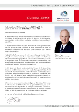BERLIN 20 - 24 SEPTEMBER 2009
5
WWW.WDS2009.COM
IDF WORLD DAIRY SUMMIT 2009 |
MARITIM HOTEL BERLIN |
HERZLICH WILLKOMMEN!
Richard Doyle
Präsident des Internationalen
Milchwirtschaftsverbandes (IDF)
Der Internationale Milchwirtschaftsverband (IDF) begrüßt Sie
ganz herzlich in Berlin zum IDF World Dairy Summit 2009!
Liebe Teilnehmerinnen und Teilnehmer,
der jährlich stattfindende Weltmilchgipfel – IDF World Dairy Summit ist die wichtigste
Veranstaltung der Milchwirtschaft. Hier werden alle Segmente der Milchwirtschaft
zusammengeführt mit dem Ziel, eine nachhaltige, profitable und wachsende Branche
zu gestalten.
Ich möchte dem Verband der Deutschen Milchwirtschaft meinen ganz besonderen
und auch persönlichen Dank aussprechen. Er leistet außerordentliche Arbeit, um
den IDF World Dairy Summit unter dem Motto „United Dairy World 2009“ zu einem
großen Erfolg zu machen.
Das diesjährige Konferenzprogramm, die Referenten von Weltrang, interaktive Diskus-
sionen, Fachexkursionen wie auch die Fachausstellung werden wertvolle Impulse
verleihen, sowohl für Ihr Tagesgeschäft als auch für die kommenden Jahre. Sie werden
die Möglichkeit haben, an Diskussionen hochrangiger Branchenvertreter über
aktuelle Themen der Milchwirtschaft teilzunehmen sowie neue Wege des Networking
auszuloten, von denen Ihre Organisation profitieren kann.
Der IDF World Dairy Summit kombiniert wichtige Themen, die Ihr Unternehmen
stärken, mit den Erkenntnissen von Experten aus der Nahrungsmittelwirtschaft und
-wissenschaft. Die Teilnehmer können sich darauf verlassen, eine frische Perspektive
zu bekommen, ein paar neue Freundschaften zu schließen und einen Kontakt, eine
Ressource, eine Idee kennen zu lernen, die enorm positive Auswirkungen auf das
profitable Führen ihres milchwirtschaftlichen Unternehmens, auf ihre Aktivitäten und
ihre Arbeit haben können.
Nehmen Sie mit uns an diesem internationalen Gipfel der Milchwirtschaft teil! Lernen
Sie Führungskräfte der Milchwirtschaft aus der ganzen Welt kennen, die zusam-
menkommen, um neue Möglichkeiten der künftigen Zusammenarbeit zu entwickeln,
um den Wert der Milchprodukte, der Milchinhaltsstoffe und der Kenntnisse darüber zu
steigern, mit dem Ziel, die Bedürfnisse der Kunden von morgen zu befriedigen.
Ich freue mich auf weitreichende und fruchtbare Diskussionen mit Ihnen!
Ihr
 