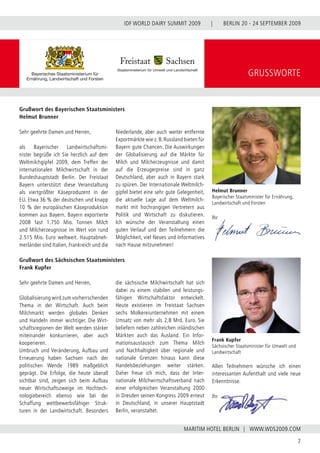 BERLIN 20 - 24 SEPTEMBER 2009
7
WWW.WDS2009.COM
IDF WORLD DAIRY SUMMIT 2009 |
MARITIM HOTEL BERLIN |
GRUSSWORTE
Sehr geehrte Damen und Herren,
als Bayerischer Landwirtschaftsmi-
nister begrüße ich Sie herzlich auf dem
Weltmilchgipfel 2009, dem Treffen der
internationalen Milchwirtschaft in der
Bundeshauptstadt Berlin. Der Freistaat
Bayern unterstützt diese Veranstaltung
als viertgrößter Käseproduzent in der
EU. Etwa 36 % der deutschen und knapp
10 % der europäischen Käseproduktion
kommen aus Bayern. Bayern exportierte
2008 fast 1.750  Mio. Tonnen Milch
und Milcherzeugnisse im Wert von rund
2.515 Mio. Euro weltweit. Hauptabneh-
merländer sind Italien, Frankreich und die
Niederlande, aber auch weiter entfernte
Exportmärkte wie z.B.Russland bieten für
Bayern gute Chancen. Die Auswirkungen
der Globalisierung auf die Märkte für
Milch und Milcherzeugnisse und damit
auf die Erzeugerpreise sind in ganz
Deutschland, aber auch in Bayern stark
zu spüren. Der Internationale Weltmilch-
gipfel bietet eine sehr gute Gelegenheit,
die aktuelle Lage auf dem Weltmilch-
markt mit hochrangigen Vertretern aus
Politik und Wirtschaft zu diskutieren.
Ich wünsche der Veranstaltung einen
guten Verlauf und den Teilnehmern die
Möglichkeit, viel Neues und Informatives
nach Hause mitzunehmen!
Sehr geehrte Damen und Herren,
Globalisierung wird zum vorherrschenden
Thema in der Wirtschaft. Auch beim
Milchmarkt werden globales Denken
und Handeln immer wichtiger. Die Wirt-
schaftsregionen der Welt werden stärker
miteinander konkurrieren, aber auch
kooperieren.
Umbruch und Veränderung, Aufbau und
Erneuerung haben Sachsen nach der
politischen Wende 1989 maßgeblich
geprägt. Die Erfolge, die heute überall
sichtbar sind, zeigen sich beim Aufbau
neuer Wirtschaftszweige im Hochtech-
nologiebereich ebenso wie bei der
Schaffung wettbewerbsfähiger Struk-
turen in der Landwirtschaft. Besonders
die sächsische Milchwirtschaft hat sich
dabei zu einem stabilen und leistungs-
fähigen Wirtschaftsfaktor entwickelt.
Heute existieren im Freistaat Sachsen
sechs Molkereiunternehmen mit einem
Umsatz von mehr als 2,8 Mrd. Euro. Sie
beliefern neben zahlreichen inländischen
Märkten auch das Ausland. Ein Infor-
mationsaustausch zum Thema Milch
und Nachhaltigkeit über regionale und
nationale Grenzen hinaus kann diese
Handelsbeziehungen weiter stärken.
Daher freue ich mich, dass der Inter-
nationale Milchwirtschaftsverband nach
einer erfolgreichen Veranstaltung 2000
in Dresden seinen Kongress 2009 erneut
in Deutschland, in unserer Hauptstadt
Berlin, veranstaltet.
Frank Kupfer
Sächsischer Staatsminister für Umwelt und
Landwirtschaft
Grußwort des Bayerischen Staatsministers
Helmut Brunner
Grußwort des Sächsischen Staatsministers
Frank Kupfer
Helmut Brunner
Bayerischer Staatsminister für Ernährung,
Landwirtschaft und Forsten
Ihr
Allen Teilnehmern wünsche ich einen
interessanten Aufenthalt und viele neue
Erkenntnisse.
Ihr
 