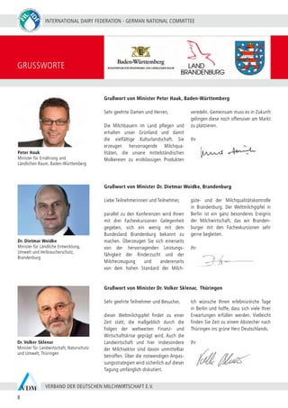 INTERNATIONAL DAIRY FEDERATION - GERMAN NATIONAL COMMITTEE
8
VERBAND DER DEUTSCHEN MILCHWIRTSCHAFT E.V.
Sehr geehrte Teilnehmer und Besucher,
dieser Weltmilchgipfel findet zu einer
Zeit statt, die maßgeblich durch die
Folgen der weltweiten Finanz- und
Wirtschaftskrise geprägt wird. Auch die
Landwirtschaft und hier insbesondere
der Milchsektor sind davon unmittelbar
betroffen. Über die notwendigen Anpas-
sungsstrategien wird sicherlich auf dieser
Tagung umfänglich diskutiert.
Ich wünsche Ihnen erlebnisreiche Tage
in Berlin und hoffe, dass sich viele Ihrer
Erwartungen erfüllen werden. Vielleicht
finden Sie Zeit zu einem Abstecher nach
Thüringen ins grüne Herz Deutschlands.
Ihr
GRUSSWORTE
Sehr geehrte Damen und Herren,
Die Milchbauern im Land pflegen und
erhalten unser Grünland und damit
die vielfältige Kulturlandschaft. Sie
erzeugen hervorragende Milchqua-
litäten, die unsere mittelständischen
Molkereien zu erstklassigen Produkten
veredeln. Gemeinsam muss es in Zukunft
gelingen diese noch offensiver am Markt
zu platzieren.
Ihr
Liebe Teilnehmerinnen und Teilnehmer,
parallel zu den Konferenzen wird Ihnen
mit drei Fachexkursionen Gelegenheit
gegeben, sich ein wenig mit dem
Bundesland Brandenburg bekannt zu
machen. Überzeugen Sie sich einerseits
von der hervorragenden Leistungs-
fähigkeit der Rinderzucht und der
Milcherzeugung und andererseits
von dem hohen Standard der Milch-
güte- und der Milchqualitätskontrolle
in Brandenburg. Der Weltmilchgipfel in
Berlin ist ein ganz besonderes Ereignis
der Milchwirtschaft, das wir Branden-
burger mit den Fachexkursionen sehr
gerne begleiten.
Ihr
Grußwort von Minister Peter Hauk, Baden-Württemberg
Grußwort von Minister Dr. Dietmar Woidke, Brandenburg
Grußwort von Minister Dr. Volker Sklenar, Thüringen
Peter Hauk
Minister für Ernährung und
Ländlichen Raum, Baden-Württemberg
Dr. Dietmar Woidke
Minister für Ländliche Entwicklung,
Umwelt und Verbraucherschutz,
Brandenburg
Dr. Volker Sklenar
Minister für Landwirtschaft, Naturschutz
und Umwelt, Thüringen
 