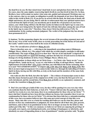 the dead lives in you. He that raised Jesus' dead body in new and glorious form will do the same 
for yours, since the same mighty resurrecting Spirit dwells in you that dwelt in him (11). So then, 
Brothers, bear well in mind, no matter what some mis- guided and misnamed Christians may say 
to the contrary, that we are under no obligation to gratify the demands of our lower flesh nature 
while in this world of flesh (12). If you do live in accord with the flesh, the fatal ruin of death will 
blight and destroy all your being. But if, with the re-enforcement that your spiritual natures have 
received from the Spirit of God, you mercilessly put to death the evil practices of your lower 
nature, your whole being will have the life that reaches its fulness in the Spirit Age to come (13). 
For it is those now being led by the Spirit of God who will take their place among the sons of God 
in the Spirit Age to come (14). Therefore. Since Jesus Christ has delivered us (7:25). o 
condemnation. In the coming messianic judgment. The verdict of the judgment day has already 
been pronounced (cf. 5: 
8. Jamison, “In this surpassing chapter the several streams of the preceding argument meet and 
flow in one “river of the water of life, clear as crystal, proceeding out of the throne of God and of 
the Lamb,” until it seems to lose itself in the ocean of a blissful eternity. 
First: The sanctification of believers (Rom_8:1-13). 
There is therefore now, etc. — referring to the immediately preceding context [Olshausen, 
Philippi, Meyer, Alford, etc.]. The subject with which the seventh chapter concludes is still under 
consideration. The scope of Rom_8:1-4 is to show how “the law of sin and death” is deprived of 
its power to bring believers again into bondage, and how the holy law of God receives in them the 
homage of a living obedience [Calvin, Fraser, Philippi, Meyer, Alford, etc.]. 
no condemnation: to them which are in Christ Jesus — As Christ, who “knew no sin,” was, to 
all legal effects, “made sin for us,” so are we, who believe in Him, to all legal effects, “made the 
righteousness of God in Him” (2Co_5:21); and thus, one with Him in the divine reckoning. there 
is to such “O CODEMATIO.” (Compare Joh_3:18; Joh_5:24; Rom_5:18, Rom_5:19). But 
this is no mere legal arrangement: it is a union in life; believers, through the indwelling of Christ’s 
Spirit in them, having one life with Him, as truly as the head and the members of the same body 
have one life. 
who walk not after the flesh, but after the Spirit — The evidence of manuscripts seems to show 
that this clause formed no part of the original text of this verse, but that the first part of it was 
early introduced, and the second later, from Rom_8:4, probably as an explanatory comment, and 
to make the transition to Rom_8:2 easier. 
9. Don’t let your kids get a hold of this verse, for they will be quoting it to you every day when 
you condemn them for their behavior, or lack of it. I know I did not take the garbage out to the 
road for two weeks in a row, but mom, there is no condemnation for those who are in Christ. I 
know dad that I should not have been driving without my license, but remember there is now no 
condemnation for those who are in Christ. It is obvious that these kids have a misunderstanding 
of this verse, but even mature believers have this same perverted concept of what this verse 
means. Many take this verse as a basis for teaching that believers can do what they please and 
not have to fear any condemnation or judgment, for Jesus died for all of their sins, past, present, 
and future, and so there is no punishment to fear. Sin is no longer an issue for the believer. One 
author put it like this: At this very moment, we believers in Christ are enjoying the privilege of 
zero guilt, zero regrets, zero looking backwards, zero feelings of inadequacy or inferiority, and 
absolutely no sense of impending doom or fear of punishment” Another preacher said, In plain 
 