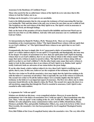 Assurance Is the Backbone of Confident Prayer 
Those who search for the so called inner witness of the Spirit do so in vain since that is His 
witness to God the Father, not to us. 
Feelings can be deceptive. Liver quivers are unreliable. 
Look to the biblical promise that he who accepts the testimony of God concerning His Son has 
ever lasting life. That and that alone is the only way to know for sure that you are a child of God. 
The Scriptures are the real witness of the Holy Spirit to us. The Spirit's work in assurance is 
through the Word, not through feelings. 
Only on the basis of the promises of God as found in His infallible and inerrant Word can we 
know for sure that we are His children. And only with such assurance can we confidently call 
God our Father. 
14. Interpretation by Daniel B. Wallace, Ph.D, “Romans 8:16, There are two possible 
translations at the crucial juncture. Either “The Spirit himself bears witness with our spirit that 
we are God’s children,” or “The Spirit himself bears witness to our spirit that we are God’s 
children.” 
Grammatically, the issue is simply this: Is tw'/ pneuvmati a dative of association (“with our 
spirit”) or a dative indirect object (“to our spirit”)? Exegetically and theologically, the issue may 
be far deeper: If a dative of association is in view, then our spirit joins God’s Spirit in bearing 
witness that we are God’s children, that we are saved. But to whom is this witness made? Many 
argue that such a witness is made to ourselves (thus, “the Spirit bears witness along with our 
spirit to us that we are God’s children”). On the other hand, some argue that such a witness is 
made to God. In this construct, there is no witness of God’s Spirit to us. Rather, both ‘spirits’ 
testify Godward; both are advocates of our status before the great Judge. 
If, on the other hand, a dative indirect object is in view, then God’s Spirit is testifying to our 
spirits, that is, tous. In this case, believers are the recipients of the testimony of the Spirit. 
The first view (what we’ll call the associative view) may imply that the Spirit has nothing to do 
with the believer’s assurance of salvation.1 This is especially the case if the witness is Godward. 
The second view (what we’ll call the indirect object view) certainly implies that the Spirit’s 
testimony to the believer is an important aspect of assurance. The first view allows one to claim 
assurance based directly on the objective data, the Word. The second view opens the doors to a 
soft mysticism, suggesting that though the Word is essential to assurance, God’s Spirit is also 
essential to offer such comfort. 
A. Arguments for “with our spirit” 
Scholars are divided on this issue—even evangelical scholars. However, it seems that the 
predominant view is the dative of association view (“with our spirit”). Most translations take this 
view. Thus, “with our spirit” is the reading of the AV, ASV, ASB, RSV, RSV, JB, JB, and 
Moffatt. It is also adopted by many commentators today such as Stifler, Hendrickson, Dunn, 
Fitzmyer, probably Moo, and possibly Stuhlmacher. Others, too, seem to be in favor of this view.2 
Most recently, the associative view has been promoted by two Evangelical Theological Society 
members: 
First, Bob Wilkin of the Grace Evangelical Society takes the associative view. The very title of his 
 