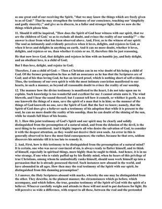 as one great end of our receiving the Spirit, that we may know the things which are freely given 
to us of God: That he may strengthen the testimony of our conscience, touching our 'simplicity 
and godly sincerity; and give us to discern, in a fuller and stronger light, that we now do the 
things which please him. 
11. Should it still be inquired, How does the Spirit of God bear witness with our spirit, that we 
are the children of God,' so as to exclude all doubt, and evince the reality of our sonship? -- the 
answer is clear from what has been observed above. And, First, as to the witness of our spirit: 
The soul as intimately and evidently perceives when it loves, delights, and rejoices in God, as 
when it loves and delights in anything on earth. And it can no more doubt, whether it loves, 
delights, and rejoices or no, than whether it exists or no. If, therefore this be just reasoning, 
He that now loves God, that delights and rejoices in him with an humble joy, and holy delight, 
and an obedient love, is a child of God; 
But I thus love, delight, and rejoice in God; 
Therefore, I am a child of God: -- Then a Christian can in no wise doubt of his being a child of 
God. Of the former proposition he has as full an assurance as he has that the Scriptures are of 
God; and of his thus loving God, he has an inward proof, which is nothing short of self-evidence. 
Thus, the testimony of our own spirit is with the most intimate conviction manifested to our 
hearts, in such a manner, as beyond all reasonable doubt to evince the reality of our sonship. 
12. The manner how the divine testimony is manifested to the heart, I do not take upon me to 
explain. Such knowledge is too wonderful and excellent for me: I cannot attain unto it. The wind 
bloweth, and I hear the sound thereof; but I cannot tell how it cometh, or whither it goeth. As no 
one knoweth the things of a man, save the spirit of a man that is in him; so the manner of the 
things of God knoweth no one, save the Spirit of God. But the fact we know; namely, that the 
Spirit of God does give a believer such a testimony of his adoption that while it is present to the 
soul, he can no more doubt the reality of his sonship, than he can doubt of the shining of the sun, 
while he stands full blaze of his beams. 
II. 1. How this joint testimony of God's Spirit and our spirit may be clearly and solidly 
distinguished from the presumption of a natural mind, and from the delusion of the devil, is the 
next thing to be considered. And it highly imports all who desire the salvation of God, to consider 
it with the deepest attention, as they would not deceive their own souls. An error in this is 
generally observed to have the most fatal consequences; the rather, because he that errs, seldom 
discovers his mistake till it is too late to remedy it. 
2. And, First, how is this testimony to be distinguished from the presumption of a natural mind? 
It is certain, one who was never convinced of sin, is always ready to flatter himself, and to think 
of himself, especially in spiritual things, more highly than he ought to think. And hence, it is in no 
wise strange, if one who is vainly puffed up by his fleshly mind, when he hears of this privilege of 
true Christians, among whom he undoubtedly ranks himself, should soon work himself up into a 
persuasion that he is already possessed thereof. Such instances now abound in the world, and 
have abounded in all ages. How then may the real testimony of the Spirit with our spirit, be 
distinguished from this damning presumption? 
3. I answer, the Holy Scriptures abound with marks, whereby the one may be distinguished from 
the other. They describe, in the plainest manner, the circumstances which go before, which 
accompany, and which follow, the true, genuine testimony of the Spirit of God with the spirit of a 
believer. Whoever carefully weighs and attends to these will not need to put darkness for light. He 
will perceive so wide a difference, with respect to all these, between the real and the pretended 
 