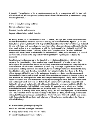 8. Arnold, “The sufferings of the present time are not worthy to be compared with the past guilt 
which is remitted, with the present grace of consolation which is emmited, with the future glory 
which is promitted.” 
O love of God, how strong and true, 
Eternal and yet ever new, 
Uncomprehended and unbought 
Beyond all knowledge, and all thought. 
8B. Henry Alford, “It is a mathematical sum.  I reckon, he says. And it must be admitted that 
no man that ever lived was more capable of working out this sum than this Apostle. On the one 
hand, he has given us, in the eleventh chapter of his Second Epistle to the Corinthians, a sketch of 
his own sufferings, such as, perhaps, the experience of no other mortal man could match. On the 
other hand, he had held personal converse with the Lord Jesus Christ ; he is able to tell of  the 
abundance of his revelations  ; already he had been  caught up into Paradise, and heard 
unspeakable words, which it is not lawful for a man to utter. Who, then, was so fit as St. Paul in 
the wonderful contrast of his un paralleled life to put the two together, and to decide the 
contrast ? 
In sufferings, who has come up to the Apostle ? In revelations of the things which God has 
prepared for them that love Him, who has been equally honored ? When he wrote of the 
sufferings of this present time, he was not reclining on the couch of luxury and imagining the lot 
of the afflicted. He was in and surrounded by those very sufferings. In perils from his own 
countrymen, and in perils from false brethren, he was working with his own hands for his daily 
bread in the wealthy and dis solute Corinth. He bore about with him that thorn in the flesh, 
which, however difficult it may be for us to assign its nature, we know was the messenger of 
Satan to buffet him : which, with all his zeal, all the wonders and signs of an Apostle wrought by 
him, rendered his bodily presence weak, and his speech contemptible. Day by day he entered 
deeper than other men into that inward conflict between the good which he would do but could 
not, and the evil which he would not do but did. Of a character wonderfully susceptible and 
habitually introspective, he had, besides, his spiritual faculties penetrated and intensified by the 
abiding and indwelling Spirit of God, given him for his apostolic work. Mighty was He that 
wrought in him weak and frail the earthen vessel by which that energy must be sustained. We 
hear him speak of bearing about death, of daily dying ; we hear him crying out,  wretched man 
that I am, who shall deliver me from the body of this death ?  Truly, in sufferings, without and 
within, but One ever surpassed him that Divine Master whom he followed, and of whom he says 
in his fervor that he fills up that which is lacking of His sufferings for the sake of the Church 
which is His body. 
8C. I think man s great capacity for pain 
Proves his immortal birthright. I am sure 
o merely human mind could bear the strain 
Of some tremendous sorrows we endure. 
 