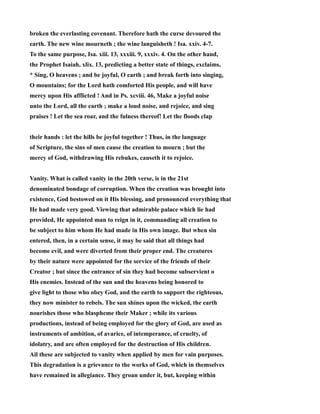 broken the everlasting covenant. Therefore hath the curse devoured the 
earth. The new wine mourneth ; the wine languisheth ! Isa. xxiv. 4-7. 
To the same purpose, Isa. xiii. 13, xxxiii. 9, xxxiv. 4. On the other hand, 
the Prophet Isaiah, xlix. 13, predicting a better state of things, exclaims, 
* Sing, O heavens ; and be joyful, O earth ; and break forth into singing, 
O mountains; for the Lord hath comforted His people, and will have 
mercy upon His afflicted ! And in Ps. xcviii. 46, Make a joyful noise 
unto the Lord, all the earth ; make a loud noise, and rejoice, and sing 
praises ! Let the sea roar, and the fulness thereof! Let the floods clap 
their hands : let the hills be joyful together ! Thus, in the language 
of Scripture, the sins of men cause the creation to mourn ; but the 
mercy of God, withdrawing His rebukes, causeth it to rejoice. 
Vanity. What is called vanity in the 20th verse, is in the 21st 
denominated bondage of corruption. When the creation was brought into 
existence, God bestowed on it His blessing, and pronounced everything that 
He had made very good. Viewing that admirable palace which lie had 
provided, He appointed man to reign in it, commanding all creation to 
be subject to him whom He had made in His own image. But when sin 
entered, then, in a certain sense, it may be said that all things had 
become evil, and were diverted from their proper end. The creatures 
by their nature were appointed for the service of the friends of their 
Creator ; but since the entrance of sin they had become subservient o 
His enemies. Instead of the sun and the heavens being honored to 
give light to those who obey God, and the earth to support the righteous, 
they now minister to rebels. The sun shines upon the wicked, the earth 
nourishes those who blaspheme their Maker ; while its various 
productions, instead of being employed for the glory of God, are used as 
instruments of ambition, of avarice, of intemperance, of cruelty, of 
idolatry, and are often employed for the destruction of His children. 
Ail these are subjected to vanity when applied by men for vain purposes. 
This degradation is a grievance to the works of God, which in themselves 
have remained in allegiance. They groan under it, but, keeping within 
 