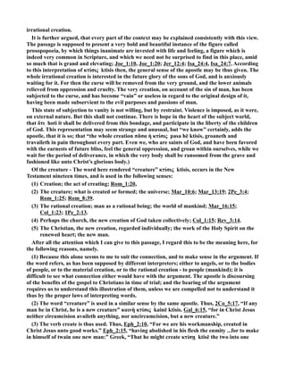 irrational creation. 
It is further argued, that every part of the context may be explained consistently with this view. 
The passage is supposed to present a very bold and beautiful instance of the figure called 
prosopopoeia, by which things inanimate are invested with life and feeling, a figure which is 
indeed very common in Scripture, and which we need not be surprised to find in this place, amid 
so much that is grand and elevating; Joe_1:10, Joe_1:20; Jer_12:4; Isa_24:4, Isa_24:7. According 
to this interpretation of κτίσις ktisis then, the general sense of the apostle may be thus given. The 
whole irrational creation is interested in the future glory of the sons of God, and is anxiously 
waiting for it. For then the curse will be removed from the very ground, and the lower animals 
relieved from oppression and cruelty. The very creation, on account of the sin of man, has been 
subjected to the curse, and has become “vain” or useless in regard to the original design of it, 
having been made subservient to the evil purposes and passions of man. 
This state of subjection to vanity is not willing, but by restraint. Violence is imposed, as it were, 
on external nature. But this shall not continue. There is hope in the heart of the subject world, 
that ὅτι hoti it shall be delivered from this bondage, and participate in the liberty of the children 
of God. This representation may seem strange and unusual, but “we know” certainly, adds the 
apostle, that it is so; that “the whole creation πᾶσα ἡ κτίσις pasa hē ktisis, groaneth and 
travaileth in pain throughout every part. Even we, who are saints of God, and have been favored 
with the earnests of future bliss, feel the general oppression, and groan within ourselves, while we 
wait for the period of deliverance, in which the very body shall be ransomed from the grave and 
fashioned like unto Christ’s glorious body.) 
Of the creature - The word here rendered “creature” κτίσις ktisis, occurs in the ew 
Testament nineteen times, and is used in the following senses: 
(1) Creation; the act of creating; Rom_1:20, 
(2) The creature; what is created or formed; the universe; Mar_10:6; Mar_13:19; 2Pe_3:4; 
Rom_1:25; Rom_8:39. 
(3) The rational creation; man as a rational being; the world of mankind; Mar_16:15; 
Col_1:23; 1Pe_2:13. 
(4) Perhaps the church, the new creation of God taken collectively; Col_1:15; Rev_3:14. 
(5) The Christian, the new creation, regarded individually; the work of the Holy Spirit on the 
renewed heart; the new man. 
After all the attention which I can give to this passage, I regard this to be the meaning here, for 
the following reasons, namely. 
(1) Because this alone seems to me to suit the connection, and to make sense in the argument. If 
the word refers, as has been supposed by different interpreters; either to angels, or to the bodies 
of people, or to the material creation, or to the rational creation - to people (mankind); it is 
difficult to see what connection either would have with the argument. The apostle is discoursing 
of the benefits of the gospel to Christians in time of trial; and the bearing of the argument 
requires us to understand this illustration of them, unless we are compelled not to understand it 
thus by the proper laws of interpreting words. 
(2) The word “creature” is used in a similar sense by the same apostle. Thus, 2Co_5:17, “If any 
man be in Christ, he is a new creature” καινὴ κτίσις kainē ktisis. Gal_6:15, “for in Christ Jesus 
neither circumcision availeth anything, nor uncircumcision, but a new creature.” 
(3) The verb create is thus used. Thus, Eph_2:10, “For we are his workmanship, created in 
Christ Jesus unto good works.” Eph_2:15, “having abolished in his flesh the enmity ...for to make 
in himself of twain one new man:” Greek, “That he might create κτίσῃ ktisē the two into one 
 