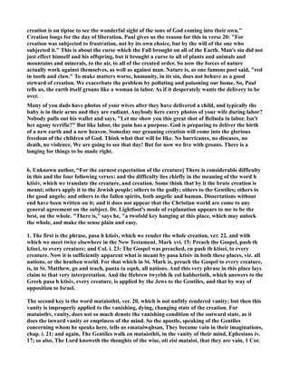 creation is on tiptoe to see the wonderful sight of the sons of God coming into their own. 
Creation longs for the day of liberation. Paul gives us the reason for this in verse 20: For 
creation was subjected to frustration, not by its own choice, but by the will of the one who 
subjected it. This is about the curse which the Fall brought on all of the Earth. Man's sin did not 
just effect himself and his offspring, but it brought a curse to all of plants and animals and 
mountains and minerals, to the air, to all of the created order. So now the forces of nature 
actually work against themselves, as well as against man. ature is, as one famous poet said, red 
in tooth and claw. To make matters worse, humanity, in its sin, does not behave as a good 
steward of creation. We exacerbate the problem by polluting and poisoning our home. So, Paul 
tells us, the earth itself groans like a woman in labor. As if it desperately wants the delivery to be 
over. 
Many of you dads have photos of your wives after they have delivered a child, and typically the 
baby is in their arms and they are radiant. Anybody here carry photos of your wife during labor? 
obody pulls out his wallet and says, Let me show you this great shot of Belinda in labor. Isn't 
her agony terrific? But like labor, the pain has a purpose. God is preparing to deliver the birth 
of a new earth and a new heaven. Someday our groaning creation will come into the glorious 
freedom of the children of God. Think what that will be like. o hurricanes, no diseases, no 
death, no violence. We are going to see that day! But for now we live with groans. There is a 
longing for things to be made right. 
6. Unknown author, “For the earnest expectation of the creature] There is considerable difficulty 
in this and the four following verses: and the difficulty lies chiefly in the meaning of the word h 
ktisiv, which we translate the creature, and creation. Some think that by it the brute creation is 
meant; others apply it to the Jewish people; others to the godly; others to the Gentiles; others to 
the good angels; and others to the fallen spirits, both angelic and human. Dissertations without 
end have been written on it; and it does not appear that the Christian world are come to any 
general agreement on the subject. Dr. Lightfoot's mode of explanation appears to me to be the 
best, on the whole. There is, says he, a twofold key hanging at this place, which may unlock 
the whole, and make the sense plain and easy. 
1. The first is the phrase, pasa h ktisiv, which we render the whole creation, ver. 22, and with 
which we meet twice elsewhere in the ew Testament. Mark xvi. 15: Preach the Gospel, pash th 
ktisei, to every creature; and Col. i. 23: The Gospel was preached, en pash th ktisei, to every 
creature. ow it is sufficiently apparent what is meant by pasa ktisiv in both these places, viz. all 
nations, or the heathen world. For that which in St. Mark is, preach the Gospel to every creature, 
is, in St. Matthew, go and teach, panta ta eqnh, all nations. And this very phrase in this place lays 
claim to that very interpretation. And the Hebrew twyrbh lk col habberioth, which answers to the 
Greek pasa h ktisiv, every creature, is applied by the Jews to the Gentiles, and that by way of 
opposition to Israel. 
The second key is the word mataiothti, ver. 20, which is not unfitly rendered vanity; but then this 
vanity is improperly applied to the vanishing, dying, changing state of the creation. For 
mataiothv, vanity, does not so much denote the vanishing condition of the outward state, as it 
does the inward vanity or emptiness of the mind. So the apostle, speaking of the Gentiles 
concerning whom he speaks here, tells us emataiwqhsan, They became vain in their imaginations, 
chap. i. 21; and again, The Gentiles walk en mataiothti, in the vanity of their mind, Ephesians iv. 
17; so also, The Lord knoweth the thoughts of the wise, oti eisi mataioi, that they are vain, 1 Cor. 
 