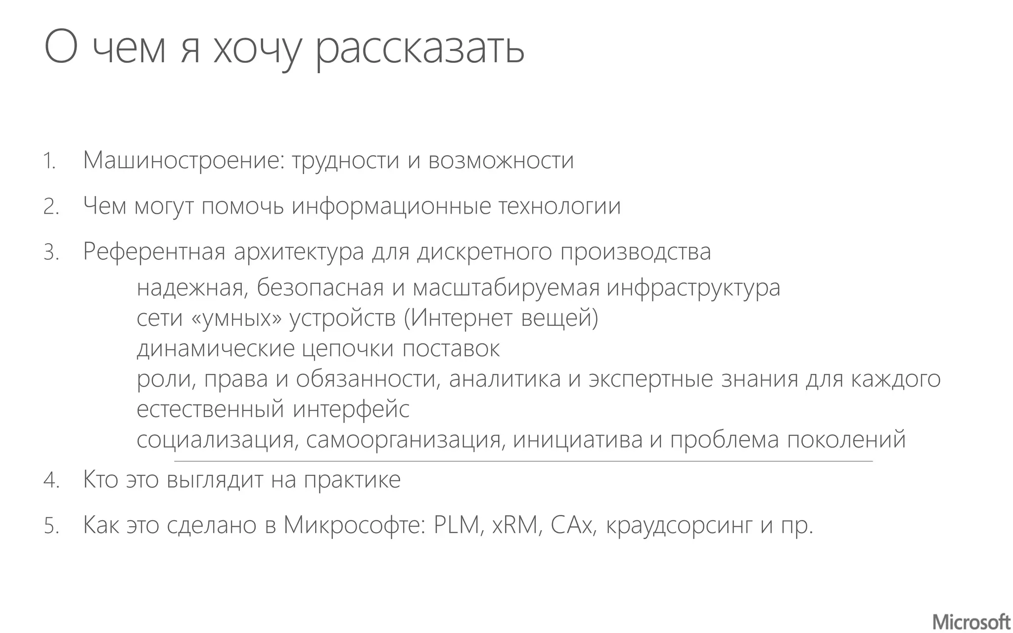 О чем я хочу рассказать
1. Машиностроение: трудности и возможности
2. Чем могут помочь информационные технологии
3. Референтная архитектура для дискретного производства
надежная, безопасная и масштабируемая инфраструктура
сети «умных» устройств (Интернет вещей)
динамические цепочки поставок
роли, права и обязанности, аналитика и экспертные знания для каждого
естественный интерфейс
социализация, самоорганизация, инициатива и проблема поколений
4. Кто это выглядит на практике
5. Как это сделано в Микрософте: PLM, xRM, CAx, краудсорсинг и пр.
 