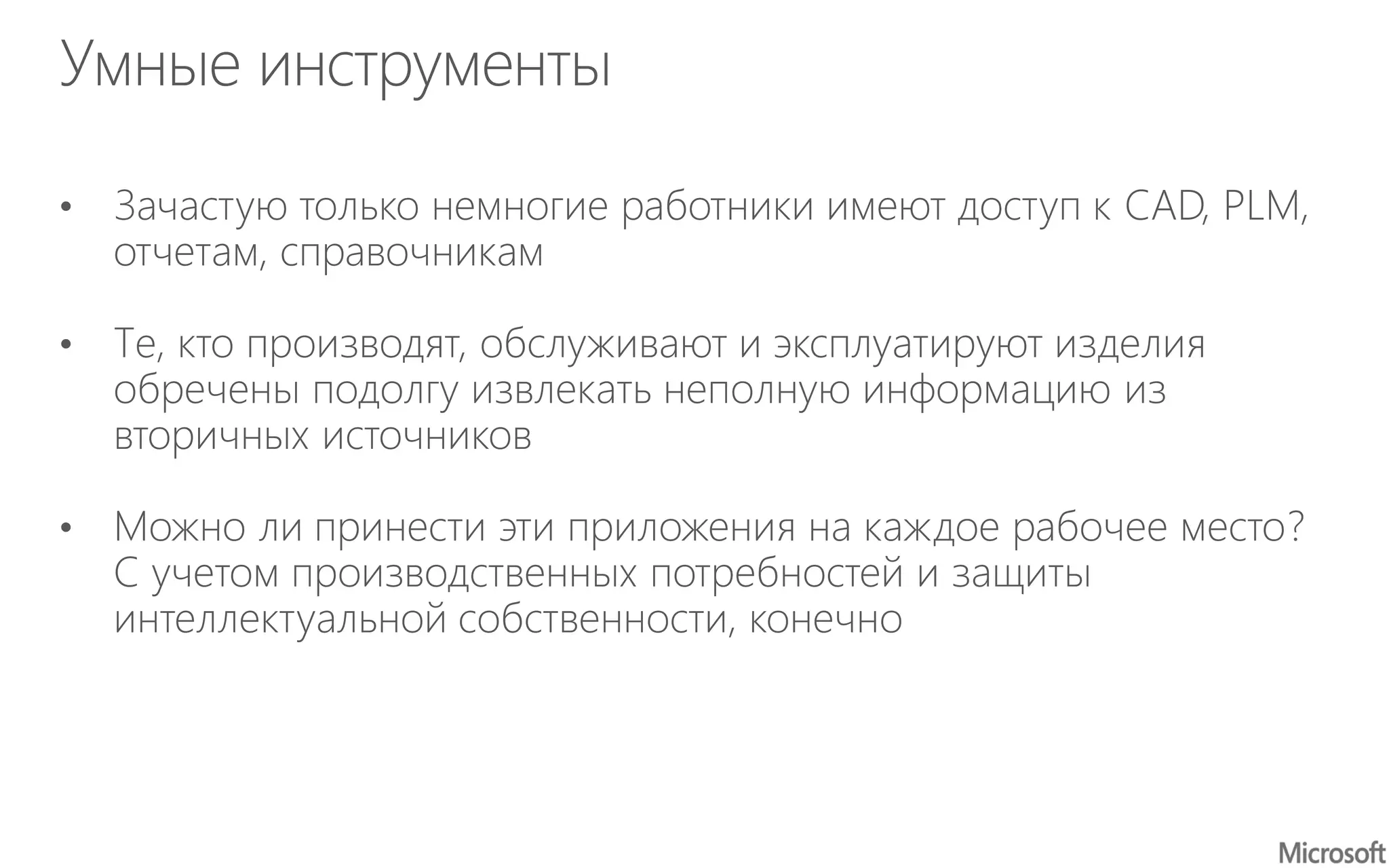 Умные инструменты
• Зачастую только немногие работники имеют доступ к CAD, PLM,
отчетам, справочникам
• Те, кто производят, обслуживают и эксплуатируют изделия
обречены подолгу извлекать неполную информацию из
вторичных источников
• Можно ли принести эти приложения на каждое рабочее место?
С учетом производственных потребностей и защиты
интеллектуальной собственности, конечно
 