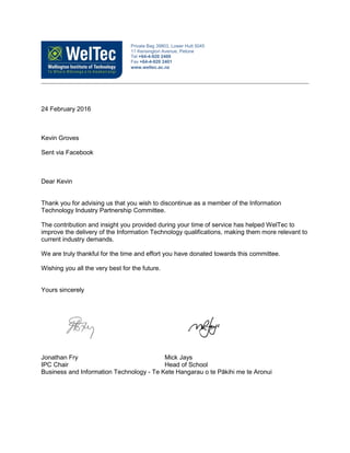 24 February 2016
Kevin Groves
Sent via Facebook
Dear Kevin
Thank you for advising us that you wish to discontinue as a member of the Information
Technology Industry Partnership Committee.
The contribution and insight you provided during your time of service has helped WelTec to
improve the delivery of the Information Technology qualifications, making them more relevant to
current industry demands.
We are truly thankful for the time and effort you have donated towards this committee.
Wishing you all the very best for the future.
Yours sincerely
Jonathan Fry Mick Jays
IPC Chair Head of School
Business and Information Technology - Te Kete Hangarau o te Pākihi me te Aronui
Private Bag 39803, Lower Hutt 5045
11 Kensington Avenue, Petone
Tel +64-4-920 2400
Fax +64-4-920 2401
www.weltec.ac.nz
 