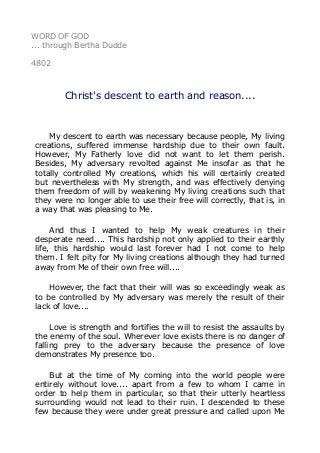 WORD OF GOD
... through Bertha Dudde
4802
Christ's descent to earth and reason....
My descent to earth was necessary because people, My living
creations, suffered immense hardship due to their own fault.
However, My Fatherly love did not want to let them perish.
Besides, My adversary revolted against Me insofar as that he
totally controlled My creations, which his will certainly created
but nevertheless with My strength, and was effectively denying
them freedom of will by weakening My living creations such that
they were no longer able to use their free will correctly, that is, in
a way that was pleasing to Me.
And thus I wanted to help My weak creatures in their
desperate need.... This hardship not only applied to their earthly
life, this hardship would last forever had I not come to help
them. I felt pity for My living creations although they had turned
away from Me of their own free will....
However, the fact that their will was so exceedingly weak as
to be controlled by My adversary was merely the result of their
lack of love....
Love is strength and fortifies the will to resist the assaults by
the enemy of the soul. Wherever love exists there is no danger of
falling prey to the adversary because the presence of love
demonstrates My presence too.
But at the time of My coming into the world people were
entirely without love.... apart from a few to whom I came in
order to help them in particular, so that their utterly heartless
surrounding would not lead to their ruin. I descended to these
few because they were under great pressure and called upon Me
 