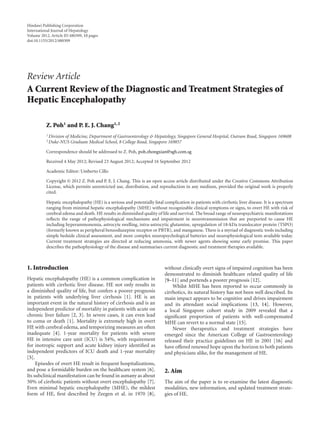 Hindawi Publishing Corporation 
International Journal of Hepatology 
Volume 2012, Article ID 480309, 10 pages 
doi:10.1155/2012/480309 
Review Article 
A Current Review of the Diagnostic and Treatment Strategies of 
Hepatic Encephalopathy 
Z. Poh1 and P. E. J. Chang1, 2 
1Division of Medicine, Department of Gastroenterology & Hepatology, Singapore General Hospital, Outram Road, Singapore 169608 
2Duke-NUS Graduate Medical School, 8 College Road, Singapore 169857 
Correspondence should be addressed to Z. Poh, poh.zhongxian@sgh.com.sg 
Received 4 May 2012; Revised 23 August 2012; Accepted 16 September 2012 
Academic Editor: Umberto Cillo 
Copyright © 2012 Z. Poh and P. E. J. Chang. This is an open access article distributed under the Creative Commons Attribution 
License, which permits unrestricted use, distribution, and reproduction in any medium, provided the original work is properly 
cited. 
Hepatic encephalopathy (HE) is a serious and potentially fatal complication in patients with cirrhotic liver disease. It is a spectrum 
ranging from minimal hepatic encephalopathy (MHE) without recognizable clinical symptoms or signs, to overt HE with risk of 
cerebral edema and death. HE results in diminished quality of life and survival. The broad range of neuropsychiatric manifestations 
reflects the range of pathophysiological mechanisms and impairment in neurotransmission that are purported to cause HE 
including hyperammonemia, astrocyte swelling, intra-astrocytic glutamine, upregulation of 18-kDa translocator protein (TSPO) 
(formerly known as peripheral benzodiazepine receptor or PBTR), and manganese. There is a myriad of diagnostic tools including 
simple bedside clinical assessment, and more complex neuropsychological batteries and neurophysiological tests available today. 
Current treatment strategies are directed at reducing ammonia, with newer agents showing some early promise. This paper 
describes the pathophysiology of the disease and summarises current diagnostic and treatment therapies available. 
1. Introduction 
Hepatic encephalopathy (HE) is a common complication in 
patients with cirrhotic liver disease. HE not only results in 
a diminished quality of life, but confers a poorer prognosis 
in patients with underlying liver cirrhosis [1]. HE is an 
important event in the natural history of cirrhosis and is an 
independent predictor of mortality in patients with acute on 
chronic liver failure [2, 3]. In severe cases, it can even lead 
to coma or death [1]. Mortality is extremely high in overt 
HE with cerebral edema, and temporizing measures are often 
inadequate [4]. 1-year mortality for patients with severe 
HE in intensive care unit (ICU) is 54%, with requirement 
for inotropic support and acute kidney injury identified as 
independent predictors of ICU death and 1-year mortality 
[5]. 
Episodes of overt HE result in frequent hospitalizations, 
and pose a formidable burden on the healthcare system [6]. 
Its subclinical manifestation can be found in asmany as about 
50% of cirrhotic patients without overt encephalopathy [7]. 
Even minimal hepatic encephalopathy (MHE), the mildest 
form of HE, first described by Zeegen et al. in 1970 [8], 
without clinically overt signs of impaired cognition has been 
demonstrated to diminish healthcare related quality of life 
[9–11] and portends a poorer prognosis [12]. 
Whilst MHE has been reported to occur commonly in 
cirrhotics, its natural history has not been well described. Its 
main impact appears to be cognitive and drives impairment 
and its attendant social implications [13, 14]. However, 
a local Singapore cohort study in 2009 revealed that a 
significant proportion of patients with well-compensated 
MHE can revert to a normal state [15]. 
Newer therapeutics and treatment strategies have 
emerged since the American College of Gastroenterology 
released their practice guidelines on HE in 2001 [16] and 
have offered renewed hope upon the horizon to both patients 
and physicians alike, for the management of HE. 
2. Aim 
The aim of the paper is to re-examine the latest diagnostic 
modalities, new information, and updated treatment strate-gies 
of HE. 
 