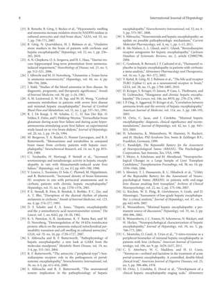 8 International Journal of Hepatology 
[23] R. Reinehr, B. G¨org, S. Becker et al., “Hypoosmotic swelling 
and ammonia increase oxidative stress by NADPH oxidase in 
cultured astrocytes and vital brain slices,” GLIA, vol. 55, no. 
7, pp. 758–771, 2007. 
[24] B. G¨org, N. Qvartskhava, H. J. Bidmon et al., “Oxidative 
stress markers in the brain of patients with cirrhosis and 
hepatic encephalopathy,” Hepatology, vol. 52, no. 1, pp. 256– 
265, 2010. 
[25] A.N.Chepkova, O. A. Sergeeva, andH. L. Haas, “Taurine res-cues 
hippocampal long-term potentiation from ammonia-induced 
impairment,” Neurobiology of Disease, vol. 23, no. 3, 
pp. 512–521, 2006. 
[26] J. Albrecht andM. D. Norenberg, “Glutamine: a Trojan horse 
in ammonia neurotoxicity,” Hepatology, vol. 44, no. 4, pp. 
788–794, 2006. 
[27] J. Stahl, “Studies of the blood ammonia in liver disease. Its 
diagnostic, prognostic, and therapeutic significance,” Annals 
of Internal Medicine, vol. 58, pp. 1–24, 1963. 
[28] A. H. Lockwood, E. W. H. Yap, andW.-H. Wong, “Cerebral 
ammonia metabolism in patients with severe liver disease 
and minimal hepatic encephalopathy,” Journal of Cerebral 
Blood Flow andMetabolism, vol. 11, no. 2, pp. 337–341, 1991. 
[29] R. J. De Knegt, S. W. Schalm, C. C. D. Van Der Rijt, D. 
Fekkes, E.Dalm, and I.Hekking-Weyma, “Extracellular brain 
glutamate during acute liver failure and during acute hyper-ammonemia 
stimulating acute liver failure: an experimental 
study based on in vivo brain dialysis,” Journal of Hepatology, 
vol. 20, no. 1, pp. 19–26, 1994. 
[30] M. Bergeron, T. A. Reader, G. Pomier Layrargues, and R. F. 
Butterworth, “Monoamines and metabolites in autopsied 
brain tissue from cirrhotic patients with hepatic ence-phalopathy,” 
Neurochemical Research, vol. 14, no. 9, pp. 853– 
859, 1989. 
[31] C. Yurdaydin, H. Hortnagl, P. Steindl et al., “Increased 
serotoninergic and noradrenergic activity in hepatic enceph-alopathy 
in rats with thioacetamide-induced acute liver 
failure,” Hepatology, vol. 12, no. 4 I, pp. 695–700, 1990. 
[32] V. Lozeva, L. Tuomisto,D. Sola, C. Plumed,M.Hippel¨ainen, 
and R. Butterworth, “Increased density of brain histamine 
H1 receptors in rats with portacaval anastomosis and in 
cirrhotic patients with chronic hepatic encephalopathy,” 
Hepatology, vol. 33, no. 6, pp. 1370–1376, 2001. 
[33] P. E. Steindl, B. Finn, B. Bendok, S. Rothke, P. C. Zee, and 
A. T. Blei, “Disruption of the diurnal rhythm of plasma 
melatonin in cirrhosis,” Annals of Internal Medicine, vol. 123, 
no. 4, pp. 274–277, 1995. 
[34] D. F. Schafer and E. A. Jones, “Hepatic encephalopathy 
and the γ-aminobutyric-acid neurotransmitter system,” The 
Lancet, vol. 1, no. 8262, pp. 18–20, 1982. 
[35] K. S. Panickar, A. R. Jayakumar, K. V. Rama Rao, and M. 
D. Norenberg, “Downregulation of the 18-kDa translocator 
protein: effects on the ammonia-induced mitochondrial per-meability 
transition and cell swelling in cultured astrocytes,” 
GLIA, vol. 55, no. 16, pp. 1720–1727, 2007. 
[36] S. Ahboucha and R. F. Butterworth, “Pathophysiology of 
hepatic encephalopathy: a new look at GABA from the 
molecular standpoint,” Metabolic Brain Disease, vol. 19, no. 
3-4, pp. 331–343, 2004. 
[37] R. F. Butterworth, “The astrocytic (“peripheral-type”) ben-zodiazepine 
receptor: role in the pathogenesis of portal-systemic 
encephalopathy,” Neurochemistry International, vol. 
36, no. 4-5, pp. 411–416, 2000. 
[38] S. Ahboucha and R. F. Butterworth, “The neurosteroid 
system: implication in the pathophysiology of hepatic 
encephalopathy,” Neurochemistry International, vol. 52,no. 4- 
5, pp. 575–587, 2008. 
[39] S. Ahboucha, “Neurosteroids and hepatic encephalopathy: an 
update on possible pathophysiologic mechanisms,” Current 
Molecular Pharmacology, vol. 4, no. 1, pp. 1–13, 2011. 
[40] B. Als-Nielsen, L. L. Gluud, and C. Gluud, “Benzodiazepine 
receptor antagonists for hepatic encephalopathy,” Cochrane 
Database of Systematic Reviews, no. 2, article CD002798, 
2004. 
[41] C.Goulenok, B. Bernard, J. F. Cadranel et al., “Flumazenil vs. 
placebo in hepatic encephalopathy in patients with cirrhosis: 
a meta-analysis,” Alimentary Pharmacology and Therapeutics, 
vol. 16, no. 3, pp. 361–372, 2002. 
[42] V. Keitel, B. G¨org, H. J. Bidmon et al., “The bile acid receptor 
TGR5 (Gpbar-1) acts as a neurosteroid receptor in brain,” 
GLIA, vol. 58, no. 15, pp. 1794–1805, 2010. 
[43] D. Krieger, S. Krieger, O. Jansen, P. Gass, L. Theilmann, and 
H. Lichtnecker, “Manganese and chronic hepatic encepha-lopathy,” 
The Lancet, vol. 346, no. 8970, pp. 270–274, 1995. 
[44] J. P. Ong, A. Aggarwal, D. Krieger et al., “Correlation between 
ammonia levels and the severity of hepatic encephalopathy,” 
American Journal of Medicine, vol. 114, no. 3, pp. 188–193, 
2003. 
[45] M. Ortiz, C. Jacas, and J. C´ ordoba, “Minimal hepatic 
encephalopathy: diagnosis, clinical significance and recom-mendations,” 
Journal of Hepatology, vol. 42, no. 1, pp. S45– 
S53, 2005. 
[46] H. Schomerus, K. Weissenborn, W. Hamster, N. Ruckert, 
and H. Hecker, PSE-Syndrom-Test, Swets & Zeitlinger B.V., 
Frankfurt, Germany, 1999. 
[47] C. Randolph, The Repeatable Battery for the Assessment 
of Neuropsychological Status (RBANS), The Psychological 
Corporation, San Antonio, Tex, USA, 1998. 
[48] T. Meyer, A. Eshelman, and M. Abouljoud, “Neuropsycho-logical 
Changes in a Large Sample of Liver Transplant 
Candidates,” Transplantation Proceedings, vol. 38, no. 10, pp. 
3559–3560, 2006. 
[49] S. Mooney, T. I. Hasssanein, R. C. Hilsabeck et al., “Utility 
of the Repeatable Battery for the Assessment of Neuro-psychological 
Status (RBANS) in patients with end-stage 
liver disease awaiting liver transplant,” Archives of Clinical 
Neuropsychology, vol. 22, no. 2, pp. 175–186, 2007. 
[50] G. Kircheis, W. E. Fleig, R. G¨ortelmeyer, S. Grafe, and D. 
H¨aussinger, “Assessment of low-grade hepatic encephalopa-thy: 
a critical analysis,” Journal of Hepatology, vol. 47, no. 5, 
pp. 642–650, 2007. 
[51] K. Weissenborn, “Minimal hepatic encephalopathy: a per-manent 
source of discussion,” Hepatology, vol. 35, no. 2, pp. 
494–496, 2002. 
[52] K.Weissenborn, J. C. Ennen, H. Schomerus, N. R¨uckert, and 
H. Hecker, “Neuropsychological characterization of hepatic 
encephalopathy,” Journal of Hepatology, vol. 34, no. 5, pp. 
768–773, 2001. 
[53] C. Montoliu, O. Cauli, A. Urios et al., “3-nitro-tyrosine as a 
peripheral biomarker of minimal hepatic encephalopathy in 
patients with liver cirrhosis,” American Journal of Gastroen-terology, 
vol. 106, no. 9, pp. 1629–1637, 2011. 
[54] C. E. Atterbury, W. C. Maddrey, and H. O. Conn, 
“Neomycin—sorbitol and lactulose in the treatment of acute 
portal-systemic encephalopathy. A controlled, double-blind 
clinical trial,” American Journal of Digestive Diseases, vol. 23, 
no. 5, pp. 398–406, 1978. 
[55] M. Ortiz, J. C´ ordoba, E. Doval et al., “Development of a 
clinical hepatic encephalopathy staging scale,” Alimentary 
 